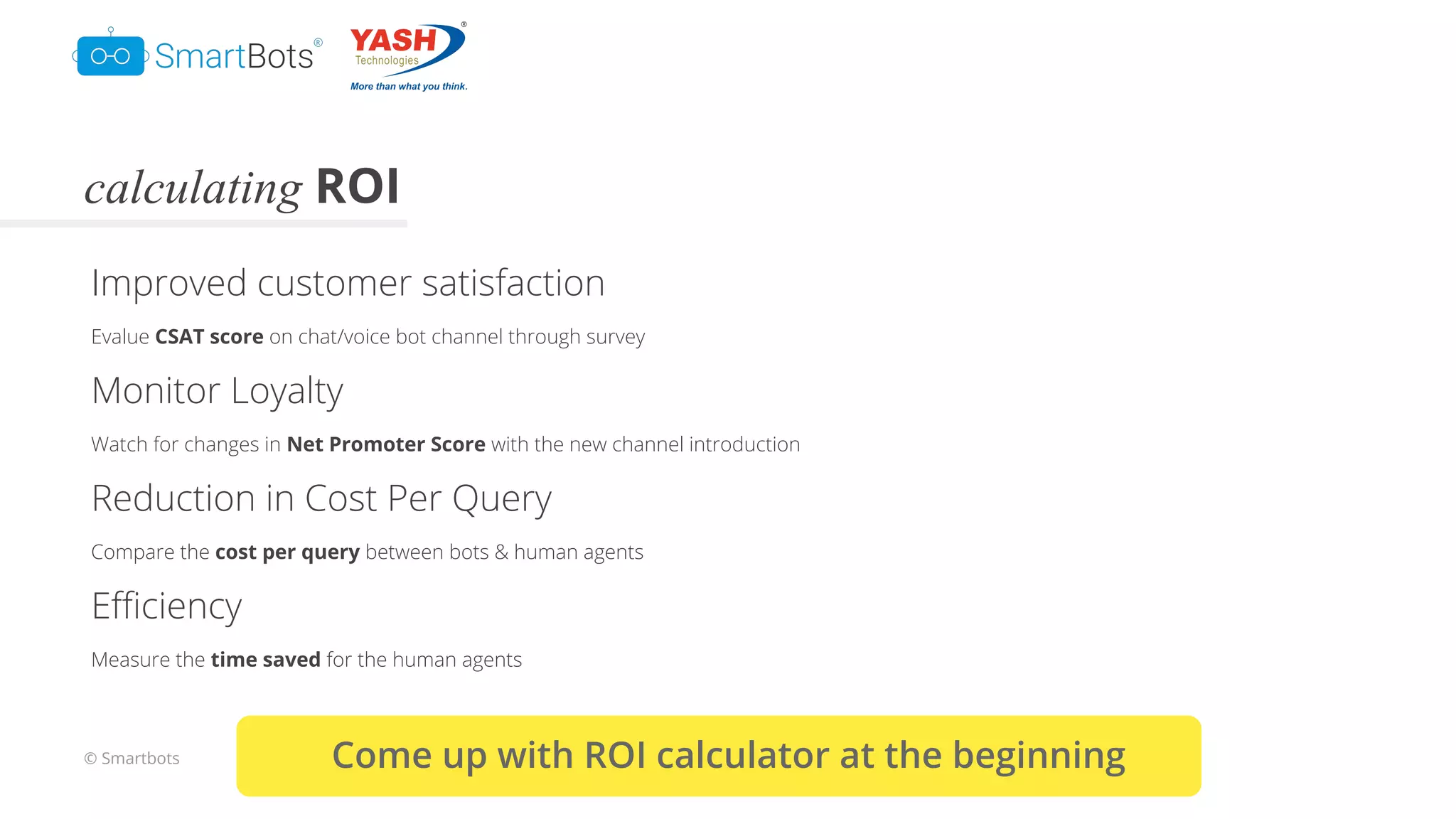 © Smartbots
calculating ROI
Improved customer satisfaction
Evalue CSAT score on chat/voice bot channel through survey
Monitor Loyalty
Watch for changes in Net Promoter Score with the new channel introduction
Reduction in Cost Per Query
Compare the cost per query between bots & human agents
Eﬃciency
Measure the time saved for the human agents
Come up with ROI calculator at the beginning
 