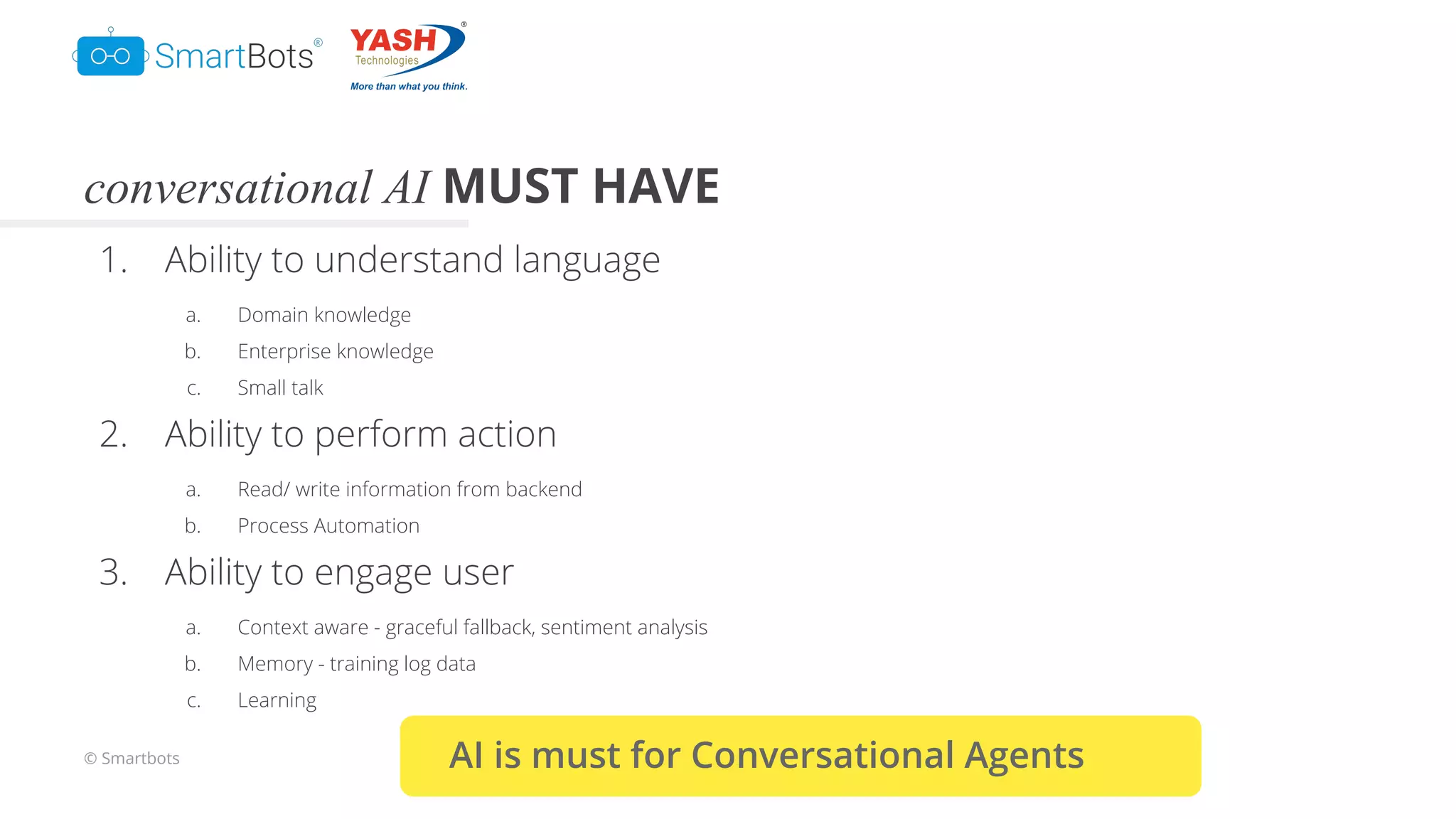© Smartbots
conversational AI MUST HAVE
1. Ability to understand language
a. Domain knowledge
b. Enterprise knowledge
c. Small talk
2. Ability to perform action
a. Read/ write information from backend
b. Process Automation
3. Ability to engage user
a. Context aware - graceful fallback, sentiment analysis
b. Memory - training log data
c. Learning
AI is must for Conversational Agents
 