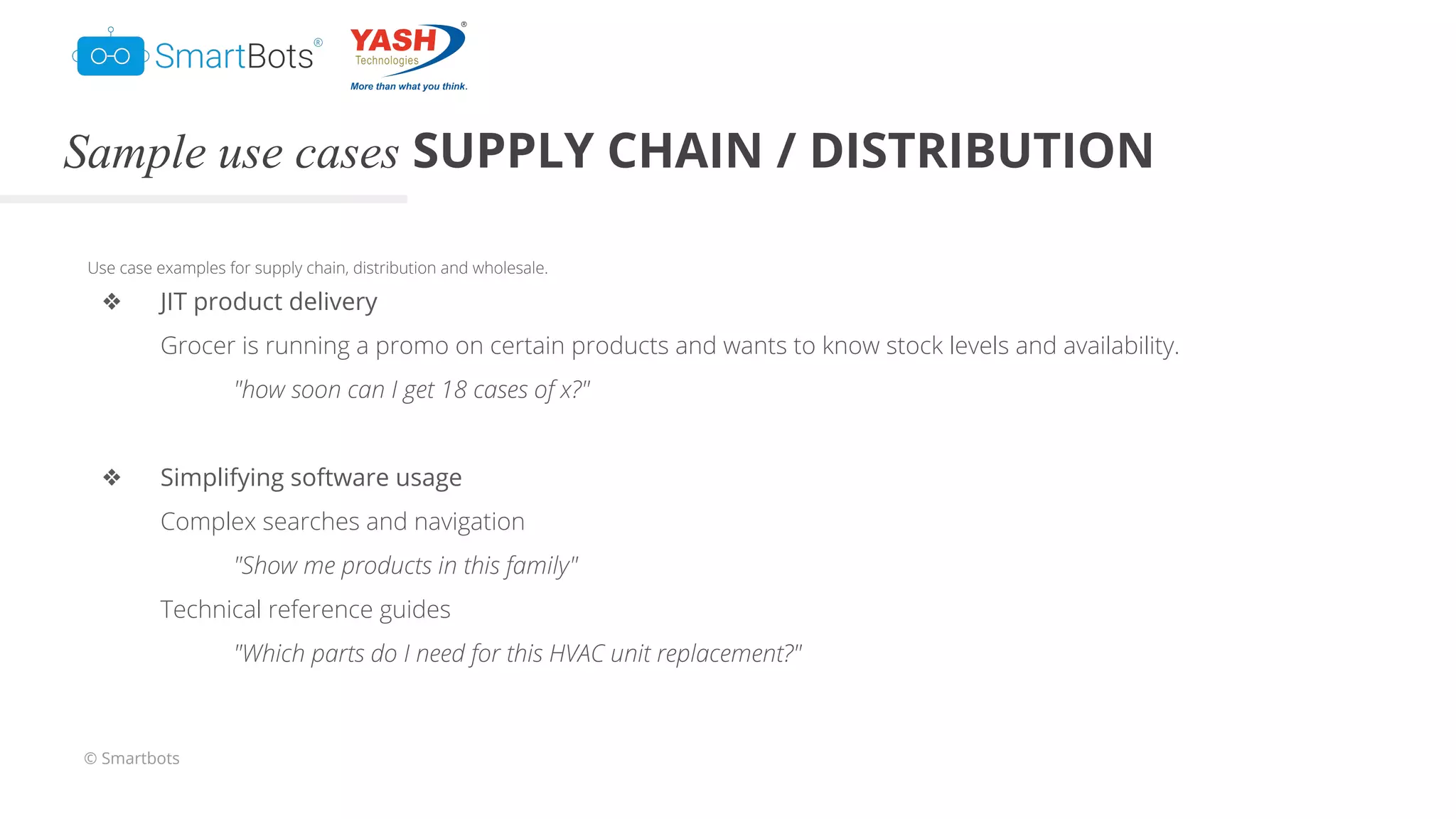 © Smartbots
Sample use cases SUPPLY CHAIN / DISTRIBUTION
Use case examples for supply chain, distribution and wholesale.
❖ JIT product delivery
Grocer is running a promo on certain products and wants to know stock levels and availability.
"how soon can I get 18 cases of x?"
❖ Simplifying software usage
Complex searches and navigation
"Show me products in this family"
Technical reference guides
"Which parts do I need for this HVAC unit replacement?"
 