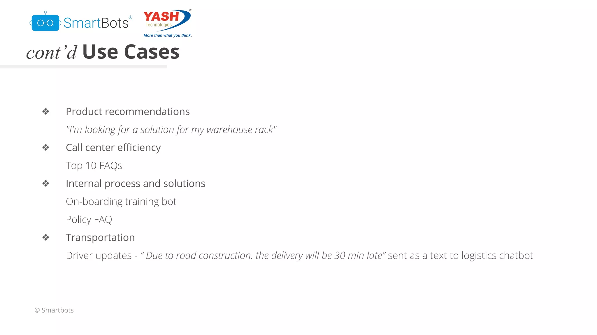 © Smartbots
cont’d Use Cases
❖ Product recommendations
"I'm looking for a solution for my warehouse rack"
❖ Call center eﬃciency
Top 10 FAQs
❖ Internal process and solutions
On-boarding training bot
Policy FAQ
❖ Transportation
Driver updates - “ Due to road construction, the delivery will be 30 min late” sent as a text to logistics chatbot
 