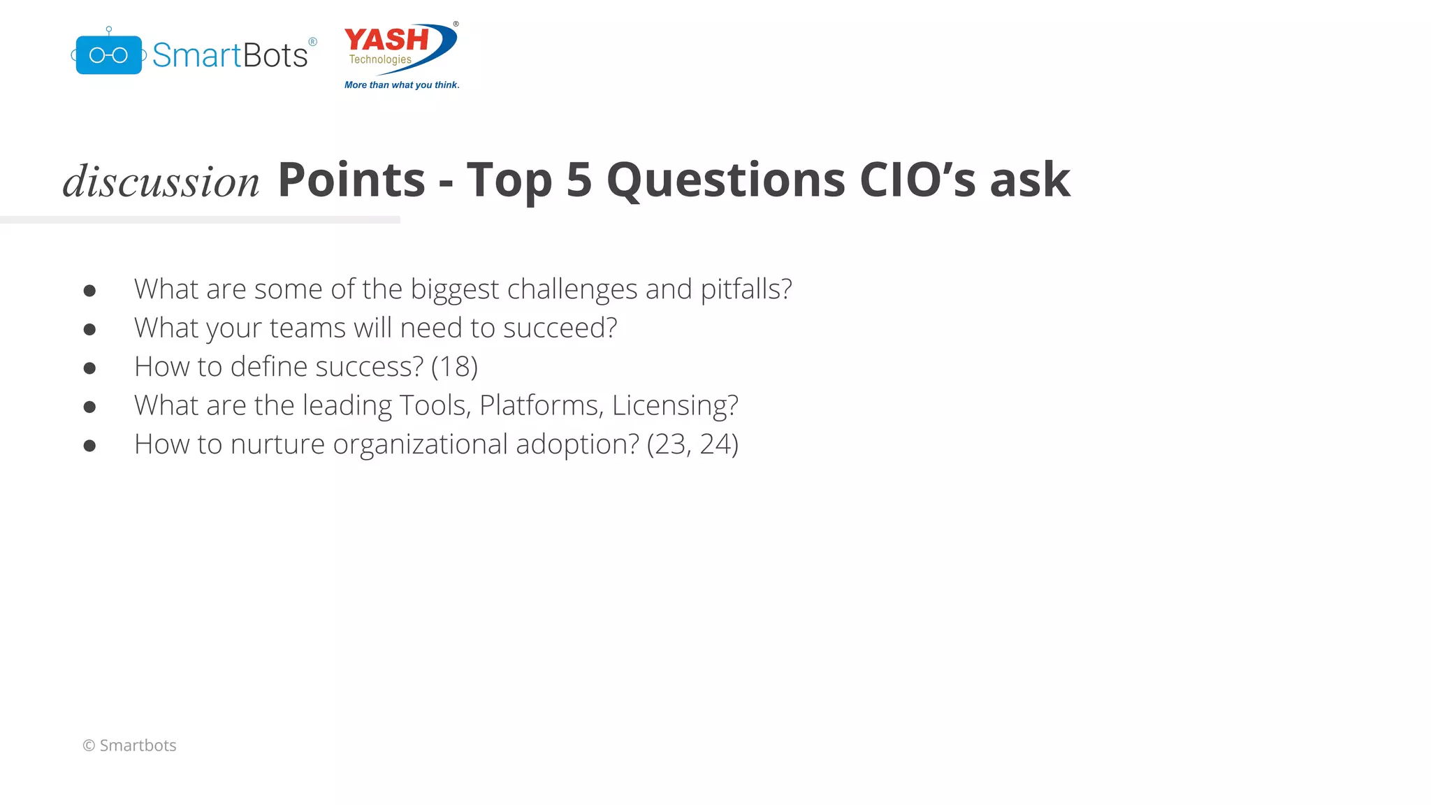 © Smartbots
discussion Points - Top 5 Questions CIO’s ask
● What are some of the biggest challenges and pitfalls?
● What your teams will need to succeed?
● How to deﬁne success? (18)
● What are the leading Tools, Platforms, Licensing?
● How to nurture organizational adoption? (23, 24)
 
