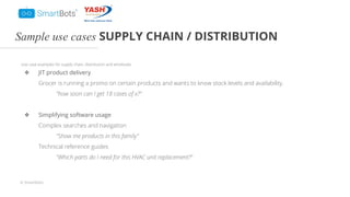 © Smartbots
Sample use cases SUPPLY CHAIN / DISTRIBUTION
Use case examples for supply chain, distribution and wholesale.
❖ JIT product delivery
Grocer is running a promo on certain products and wants to know stock levels and availability.
"how soon can I get 18 cases of x?"
❖ Simplifying software usage
Complex searches and navigation
"Show me products in this family"
Technical reference guides
"Which parts do I need for this HVAC unit replacement?"
 