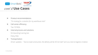 © Smartbots
cont’d Use Cases
❖ Product recommendations
"I'm looking for a solution for my warehouse rack"
❖ Call center eﬃciency
Top 10 FAQs
❖ Internal process and solutions
On-boarding training bot
Policy FAQ
❖ Transportation
Driver updates - “ Due to road construction, the delivery will be 30 min late” sent as a text to logistics chatbot
 