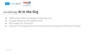 © Smartbots
socializing AI in the Org
● 100% control of BOT knowledge and learning curve
● Creating eﬃciencies with repetitive tasks
● NOT building The Terminator
● Long-term AI strategy should demonstrate evolution and gradual maturity of chatbots
 
