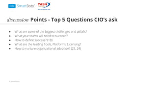 © Smartbots
discussion Points - Top 5 Questions CIO’s ask
● What are some of the biggest challenges and pitfalls?
● What your teams will need to succeed?
● How to deﬁne success? (18)
● What are the leading Tools, Platforms, Licensing?
● How to nurture organizational adoption? (23, 24)
 