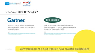 © Smartbots
what do EXPERTS SAY?
By 2022, 70% of white-collar workers
will interact with conversational agents
on a daily basis
Ref:
https://www.gartner.com/smarterwithgartner/chatbots-wil
l-appeal-to-modern-workers/
54% of US online consumers believe that
interacting with a chatbot will have a negative
impact on their quality of life
Ref:
https://go.forrester.com/blogs/forresters-latest-infographic-consum
ers-dont-believe-the-chatbot-hype/
Conversational AI is next frontier; have realistic expectations
 