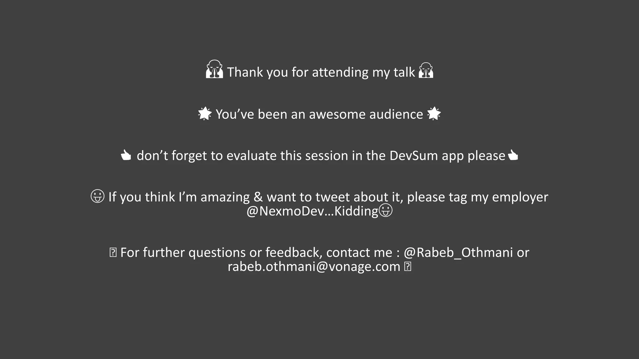 🙏 Thank you for attending my talk 🙏
🌟 You’ve been an awesome audience 🌟
👍 don’t forget to evaluate this session in the DevSum app please👍
😛 If you think I’m amazing & want to tweet about it, please tag my employer
@NexmoDev…Kidding😛
🤓 For further questions or feedback, contact me : @Rabeb_Othmani or
rabeb.othmani@vonage.com 🤓
 