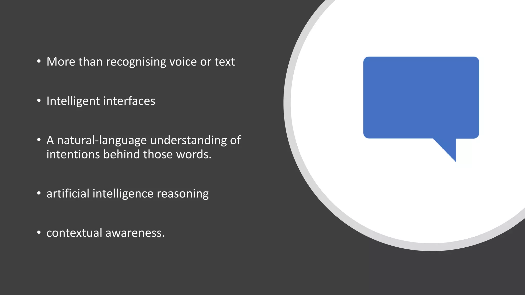 • More than recognising voice or text
• Intelligent interfaces
• A natural-language understanding of
intentions behind those words.
• artificial intelligence reasoning
• contextual awareness.
 