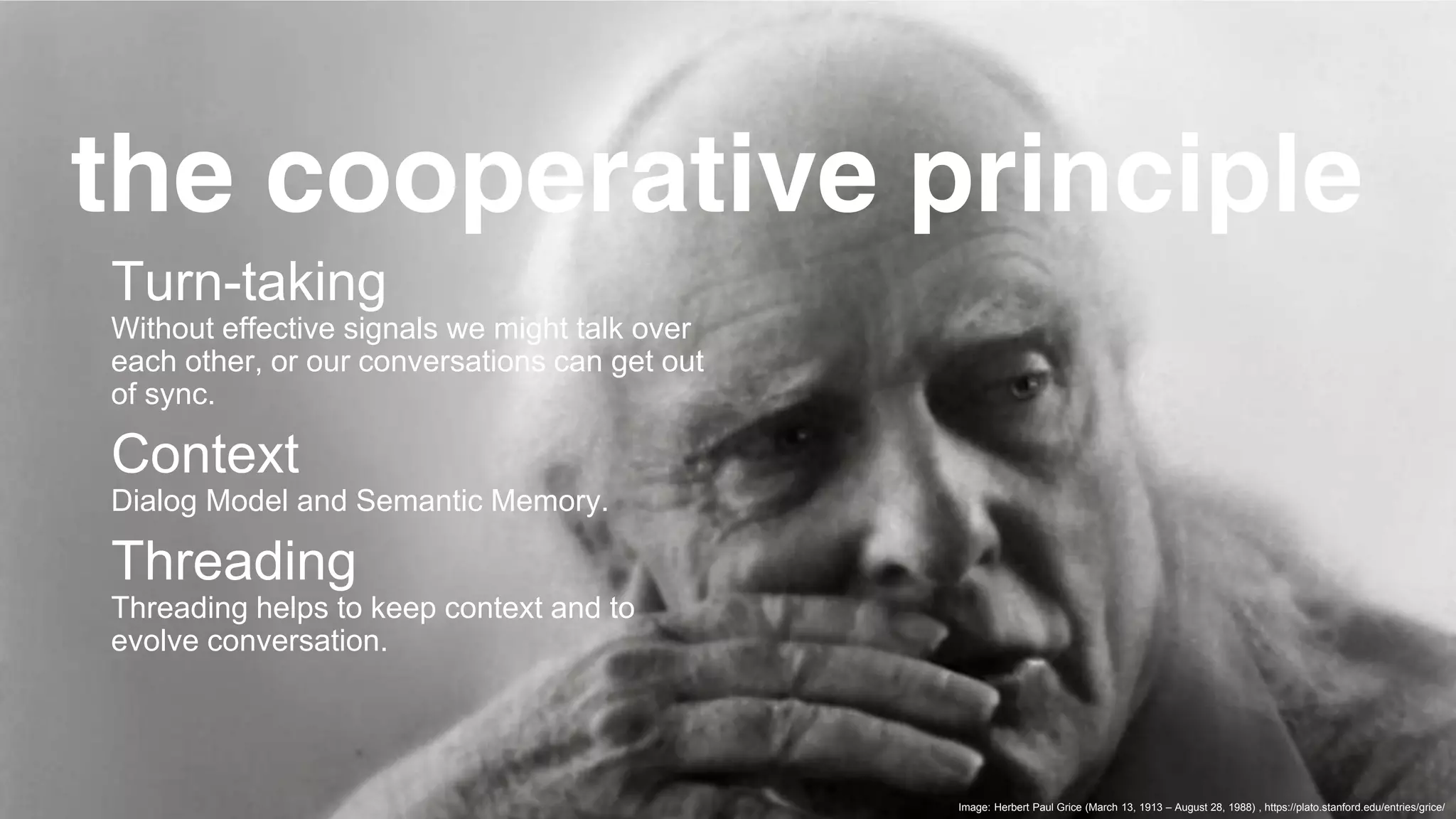 © 2019 COGNIGY GMBH ALL RIGHTS RESERVED
Turn-taking
Without effective signals we might talk over
each other, or our conversations can get out
of sync.
Context
Dialog Model and Semantic Memory.
Threading
Threading helps to keep context and to
evolve conversation.
Image: Herbert Paul Grice (March 13, 1913 – August 28, 1988) , https://plato.stanford.edu/entries/grice/
the cooperative principle
 