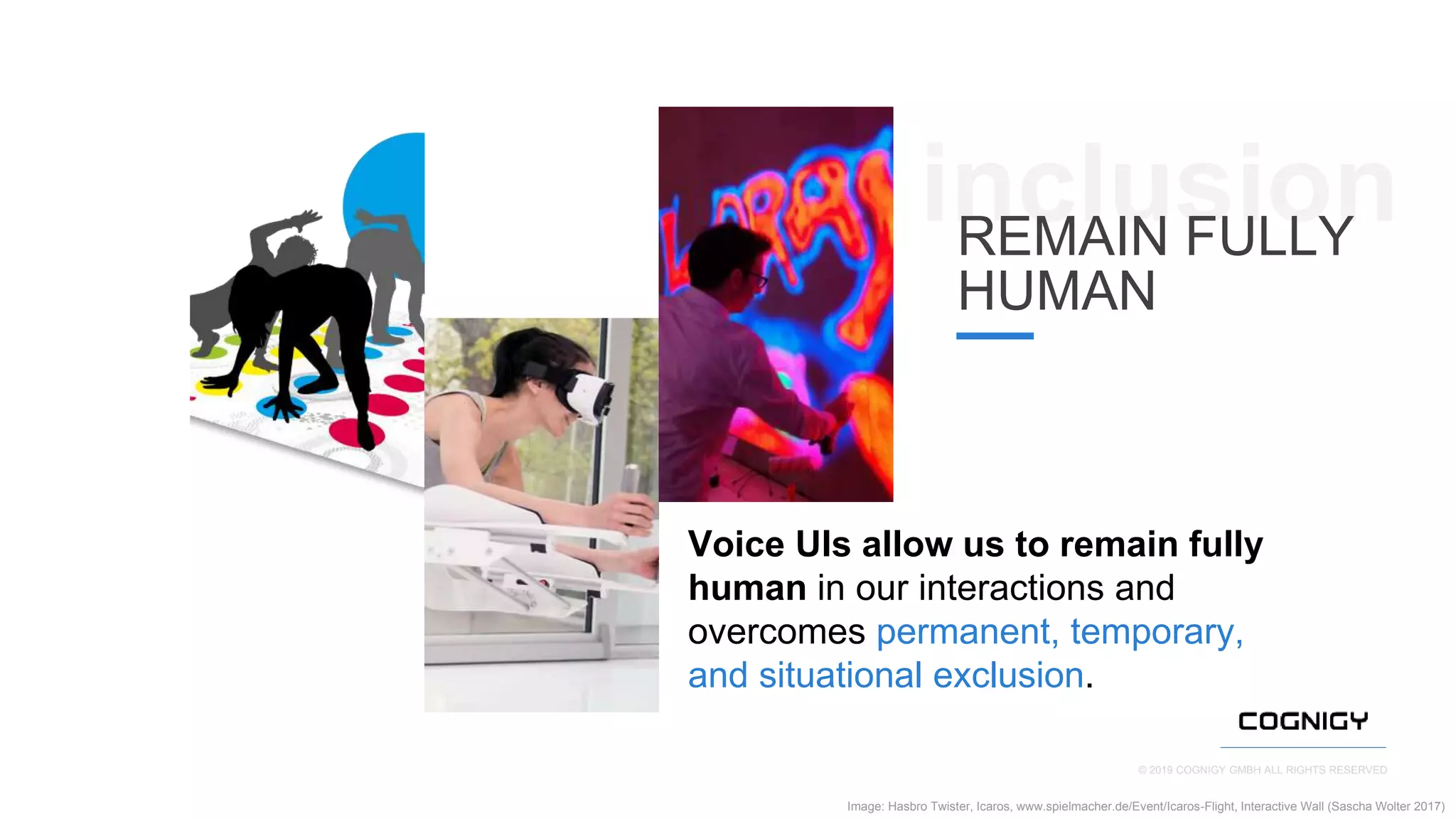 © 2019 COGNIGY GMBH ALL RIGHTS RESERVED
Image: Hasbro Twister, Icaros, www.spielmacher.de/Event/Icaros-Flight, Interactive Wall (Sascha Wolter 2017)
Voice UIs allow us to remain fully
human in our interactions and
overcomes permanent, temporary,
and situational exclusion.
inclusionREMAIN FULLY
HUMAN
 