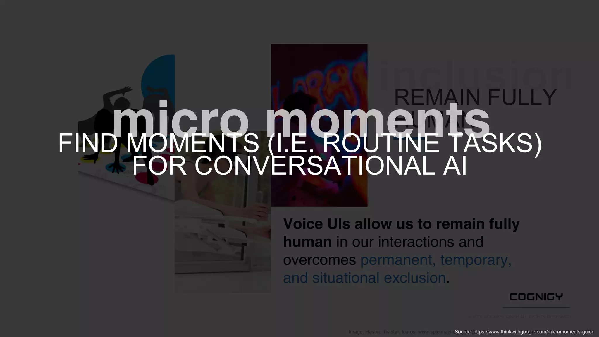 © 2019 COGNIGY GMBH ALL RIGHTS RESERVED
Image: Hasbro Twister, Icaros, www.spielmacher.de/Event/Icaros-Flight, Interactive Wall (Sascha Wolter 2017)
Voice UIs allow us to remain fully
human in our interactions and
overcomes permanent, temporary,
and situational exclusion.
inclusionREMAIN FULLY
HUMAN
FIND MOMENTS (I.E. ROUTINE TASKS)
FOR CONVERSATIONAL AI
Source: https://www.thinkwithgoogle.com/micromoments-guide
 