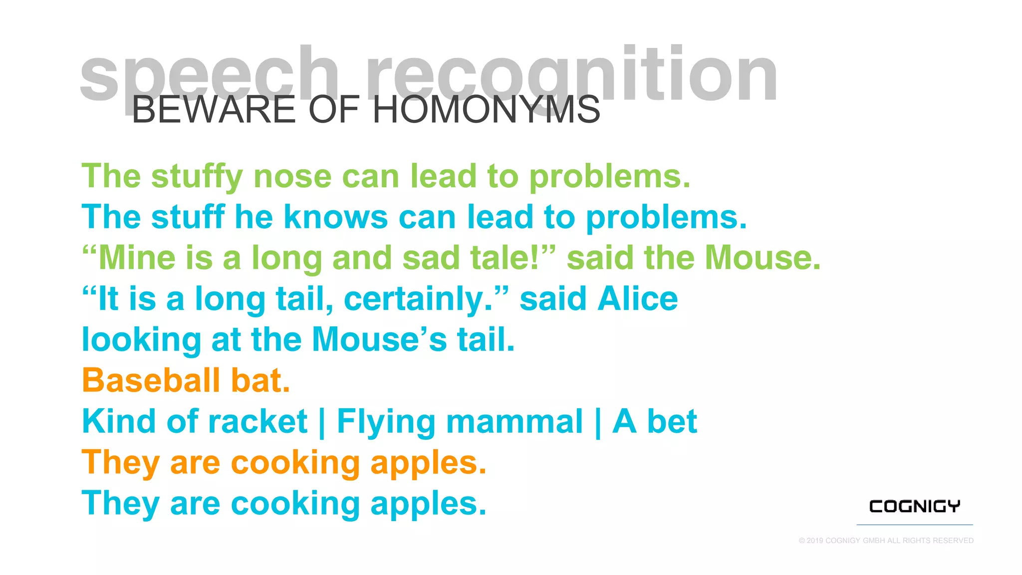 © 2019 COGNIGY GMBH ALL RIGHTS RESERVED
The stuffy nose can lead to problems.
The stuff he knows can lead to problems.
“Mine is a long and sad tale!” said the Mouse.
“It is a long tail, certainly.” said Alice
looking at the Mouse’s tail.
Baseball bat.
Kind of racket | Flying mammal | A bet
They are cooking apples.
They are cooking apples.
BEWARE OF HOMONYMS
 