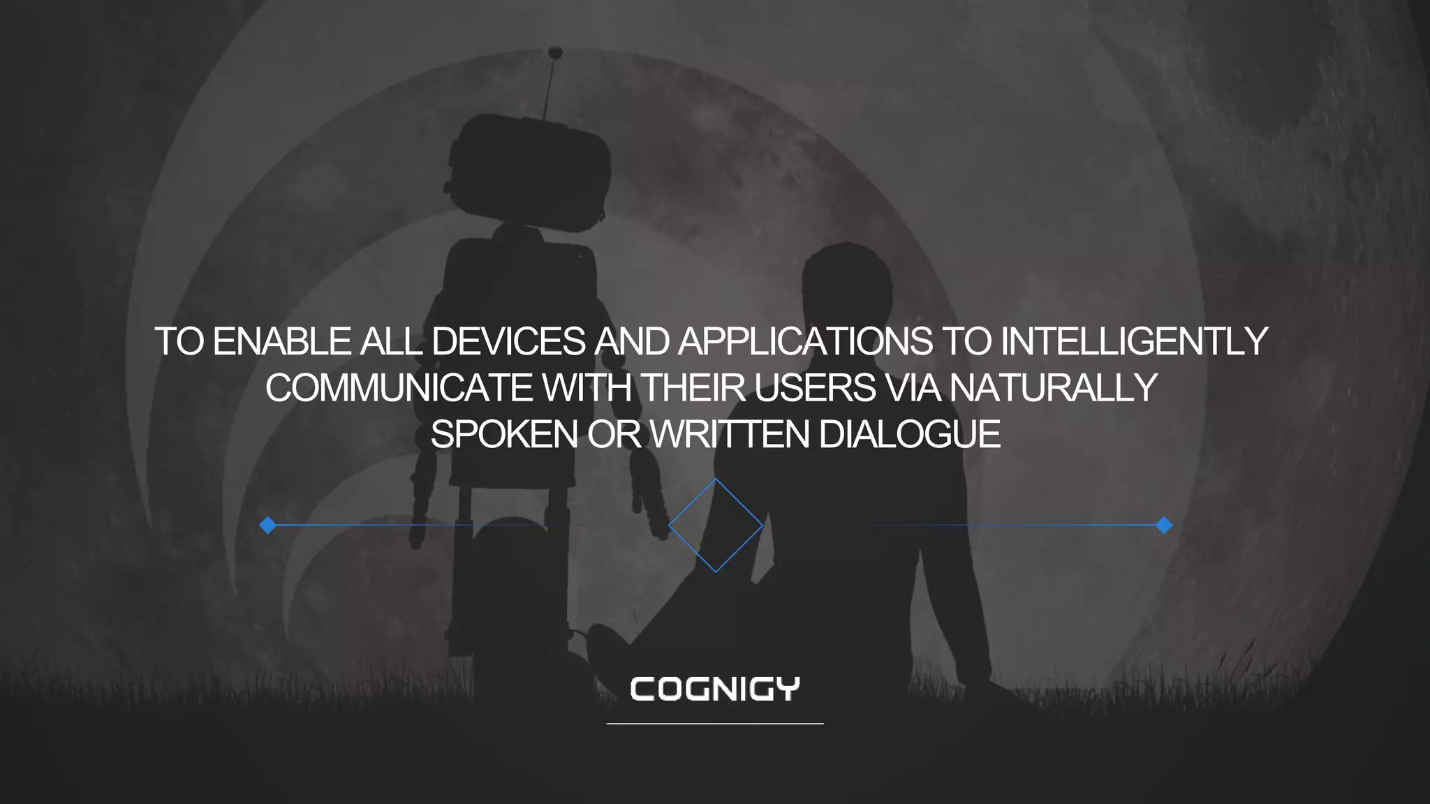 © 2019 COGNIGY GMBH ALL RIGHTS RESERVED
TO ENABLE ALL DEVICES AND APPLICATIONS TO INTELLIGENTLY
COMMUNICATE WITH THEIR USERS VIA NATURALLY
SPOKEN OR WRITTEN DIALOGUE
 