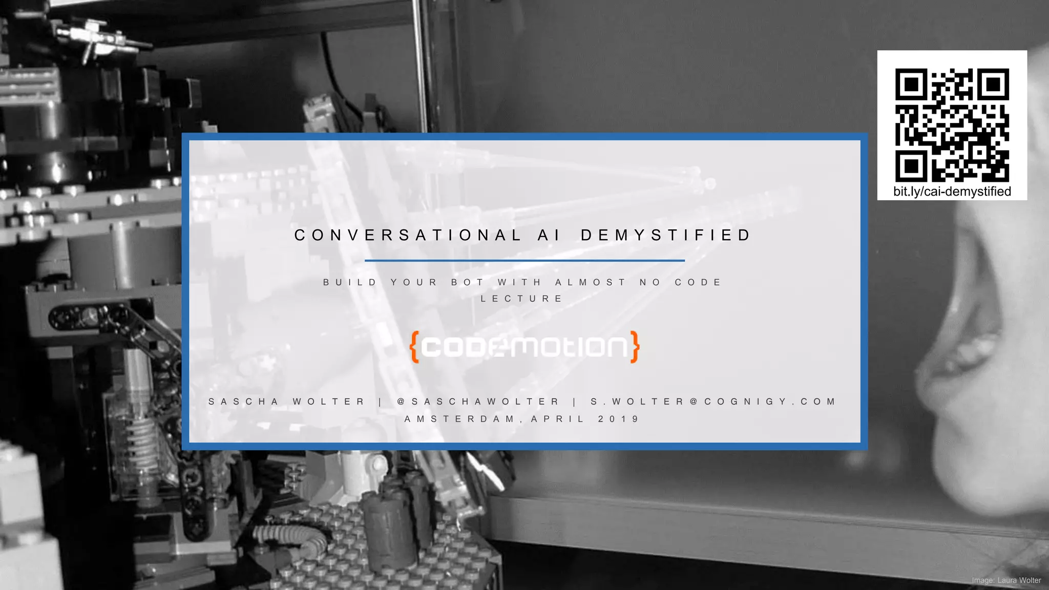 Image: Laura Wolter
C O N V E R S A T I O N A L A I D E M Y S T I F I E D
A M S T E R D A M , A P R I L 2 0 1 9
S A S C H A W O L T E R | @ S A S C H A W O L T E R | S . W O L T E R @ C O G N I G Y . C O M
B U I L D Y O U R B O T W I T H A L M O S T N O C O D E
L E C T U R E
bit.ly/cai-demystified
 