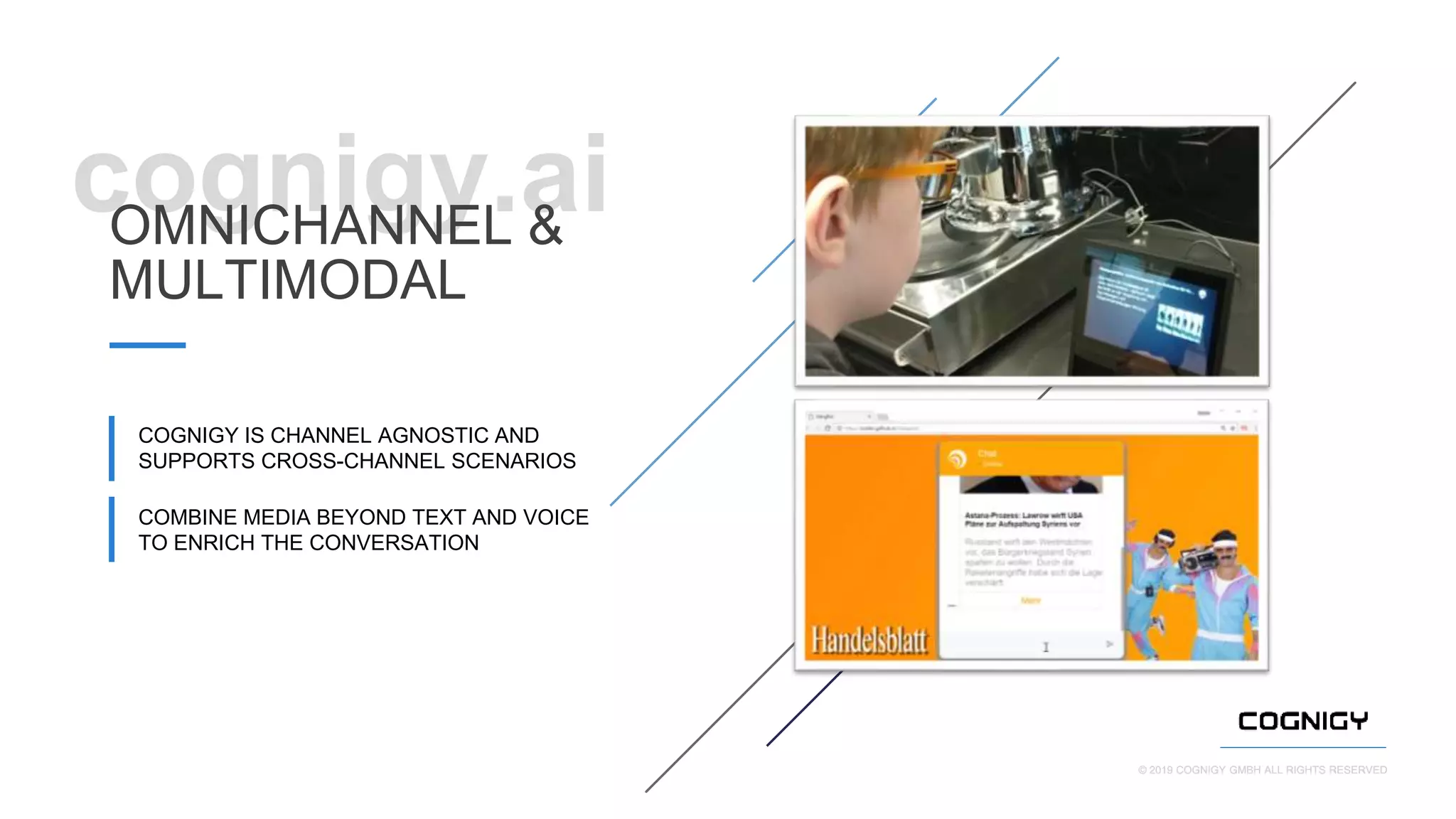© 2019 COGNIGY GMBH ALL RIGHTS RESERVED© 2019 COGNIGY GMBH ALL RIGHTS RESERVED
cognigy.aiOMNICHANNEL &
MULTIMODAL
COGNIGY IS CHANNEL AGNOSTIC AND
SUPPORTS CROSS-CHANNEL SCENARIOS
COMBINE MEDIA BEYOND TEXT AND VOICE
TO ENRICH THE CONVERSATION
 