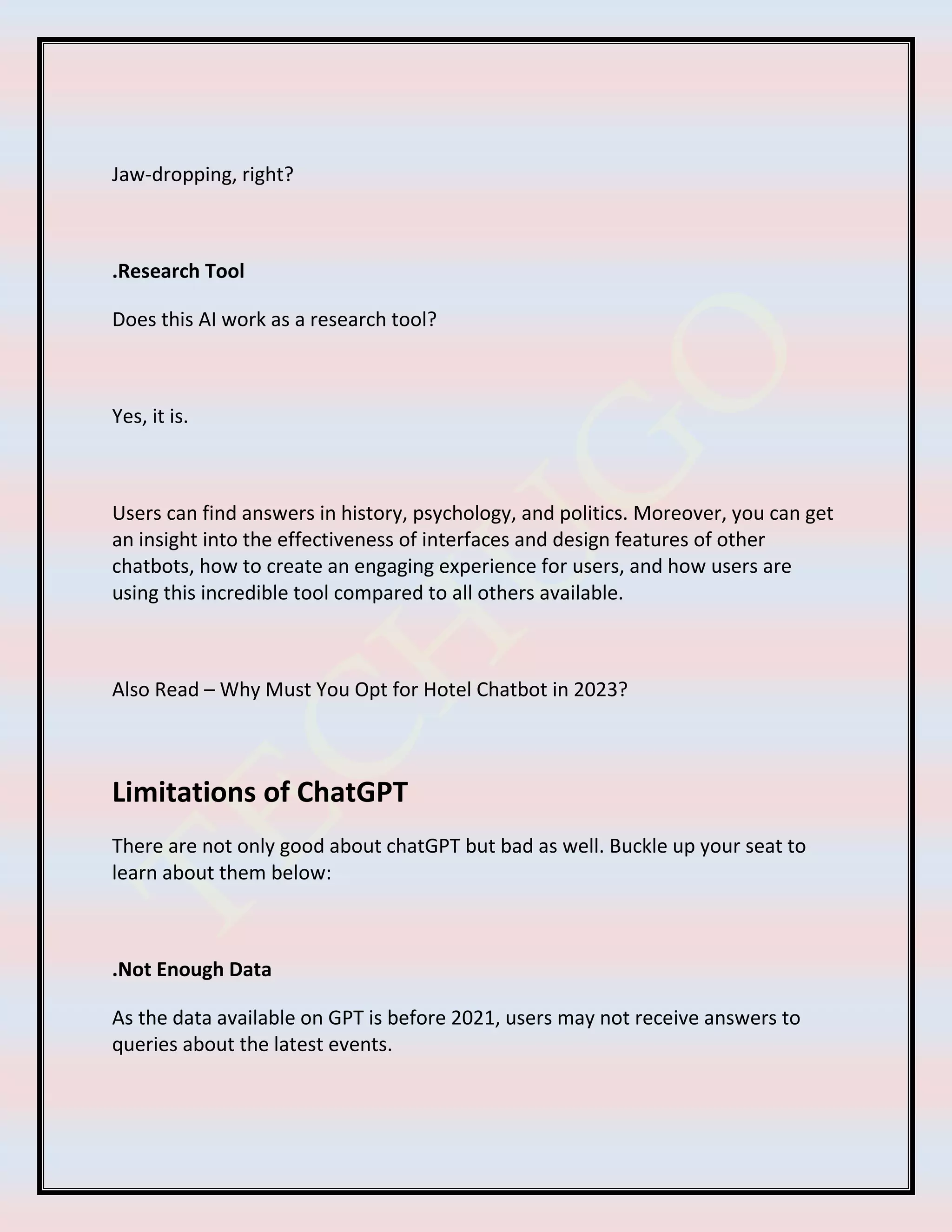 Jaw-dropping, right?
.Research Tool
Does this AI work as a research tool?
Yes, it is.
Users can find answers in history, psychology, and politics. Moreover, you can get
an insight into the effectiveness of interfaces and design features of other
chatbots, how to create an engaging experience for users, and how users are
using this incredible tool compared to all others available.
Also Read – Why Must You Opt for Hotel Chatbot in 2023?
Limitations of ChatGPT
There are not only good about chatGPT but bad as well. Buckle up your seat to
learn about them below:
.Not Enough Data
As the data available on GPT is before 2021, users may not receive answers to
queries about the latest events.
 