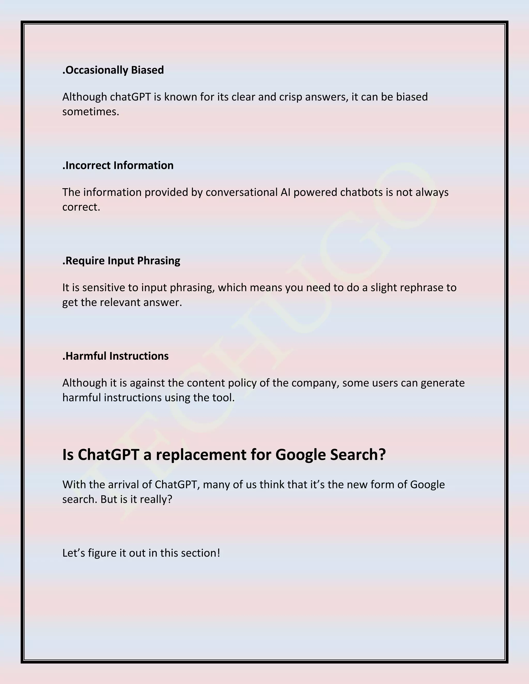 .Occasionally Biased
Although chatGPT is known for its clear and crisp answers, it can be biased
sometimes.
.Incorrect Information
The information provided by conversational AI powered chatbots is not always
correct.
.Require Input Phrasing
It is sensitive to input phrasing, which means you need to do a slight rephrase to
get the relevant answer.
.Harmful Instructions
Although it is against the content policy of the company, some users can generate
harmful instructions using the tool.
Is ChatGPT a replacement for Google Search?
With the arrival of ChatGPT, many of us think that it’s the new form of Google
search. But is it really?
Let’s figure it out in this section!
 