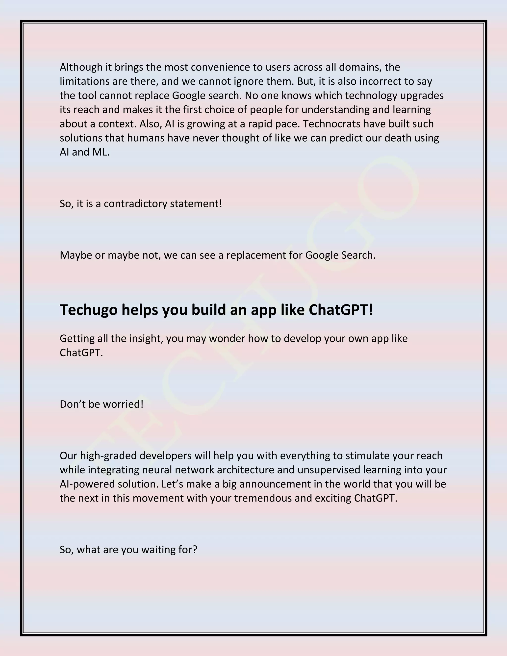 Although it brings the most convenience to users across all domains, the
limitations are there, and we cannot ignore them. But, it is also incorrect to say
the tool cannot replace Google search. No one knows which technology upgrades
its reach and makes it the first choice of people for understanding and learning
about a context. Also, AI is growing at a rapid pace. Technocrats have built such
solutions that humans have never thought of like we can predict our death using
AI and ML.
So, it is a contradictory statement!
Maybe or maybe not, we can see a replacement for Google Search.
Techugo helps you build an app like ChatGPT!
Getting all the insight, you may wonder how to develop your own app like
ChatGPT.
Don’t be worried!
Our high-graded developers will help you with everything to stimulate your reach
while integrating neural network architecture and unsupervised learning into your
AI-powered solution. Let’s make a big announcement in the world that you will be
the next in this movement with your tremendous and exciting ChatGPT.
So, what are you waiting for?
 
