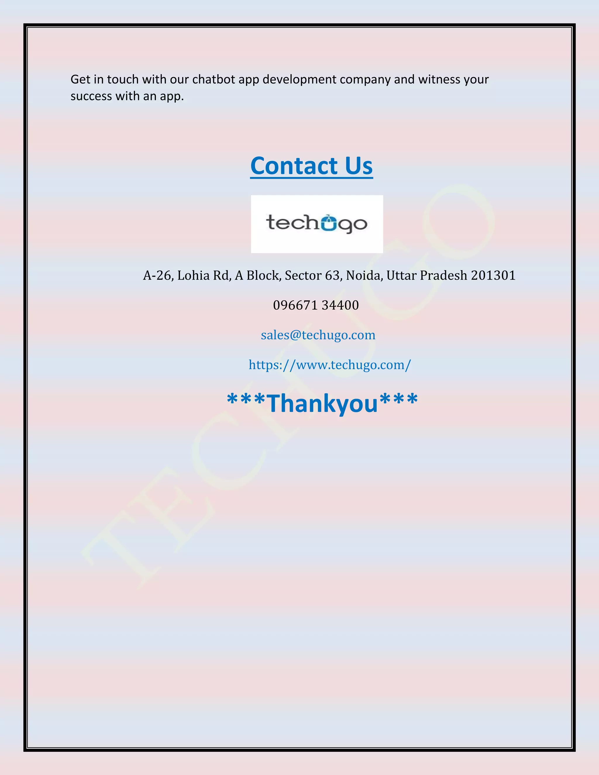 Get in touch with our chatbot app development company and witness your
success with an app.
Contact Us
A-26, Lohia Rd, A Block, Sector 63, Noida, Uttar Pradesh 201301
096671 34400
sales@techugo.com
https://www.techugo.com/
***Thankyou***
 