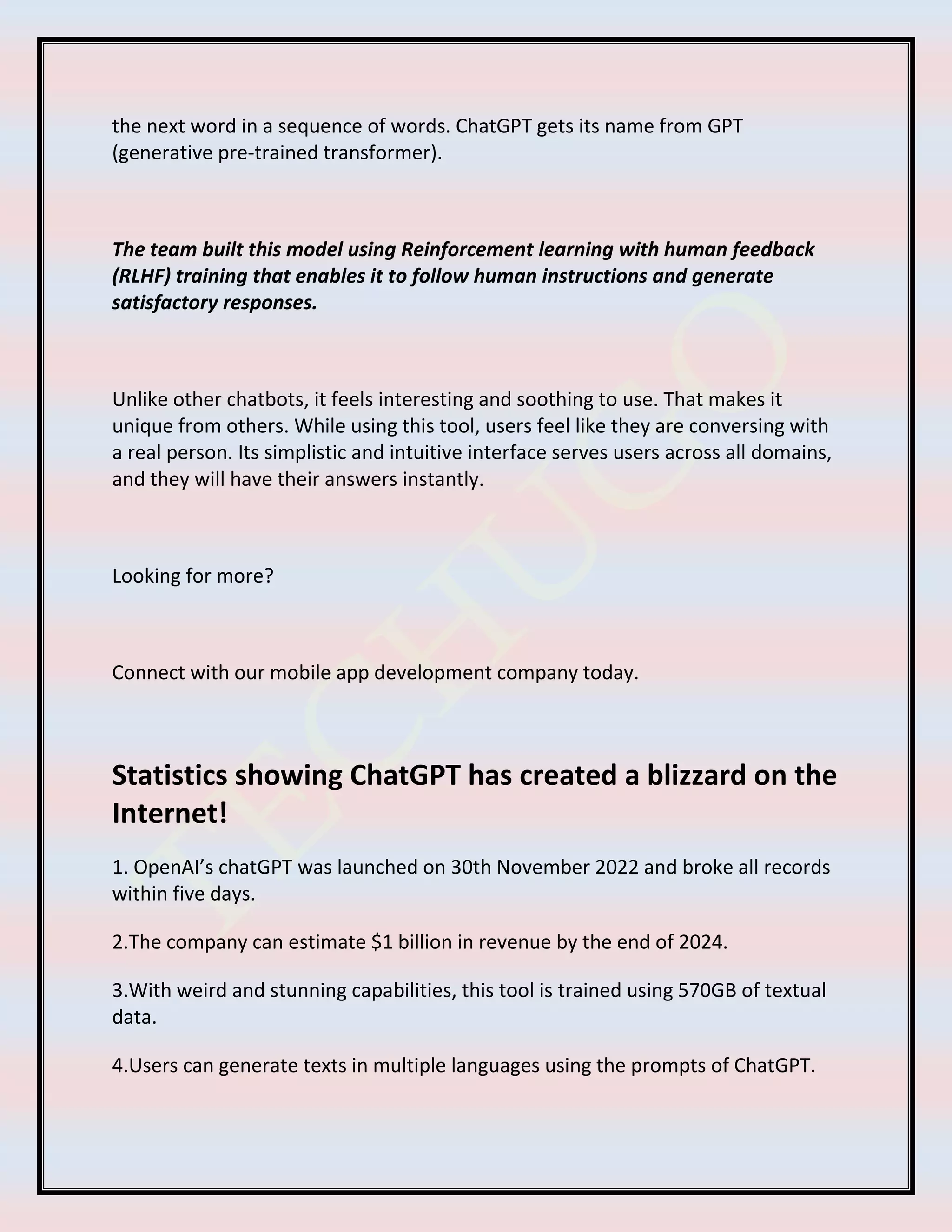 the next word in a sequence of words. ChatGPT gets its name from GPT
(generative pre-trained transformer).
The team built this model using Reinforcement learning with human feedback
(RLHF) training that enables it to follow human instructions and generate
satisfactory responses.
Unlike other chatbots, it feels interesting and soothing to use. That makes it
unique from others. While using this tool, users feel like they are conversing with
a real person. Its simplistic and intuitive interface serves users across all domains,
and they will have their answers instantly.
Looking for more?
Connect with our mobile app development company today.
Statistics showing ChatGPT has created a blizzard on the
Internet!
1. OpenAI’s chatGPT was launched on 30th November 2022 and broke all records
within five days.
2.The company can estimate $1 billion in revenue by the end of 2024.
3.With weird and stunning capabilities, this tool is trained using 570GB of textual
data.
4.Users can generate texts in multiple languages using the prompts of ChatGPT.
 