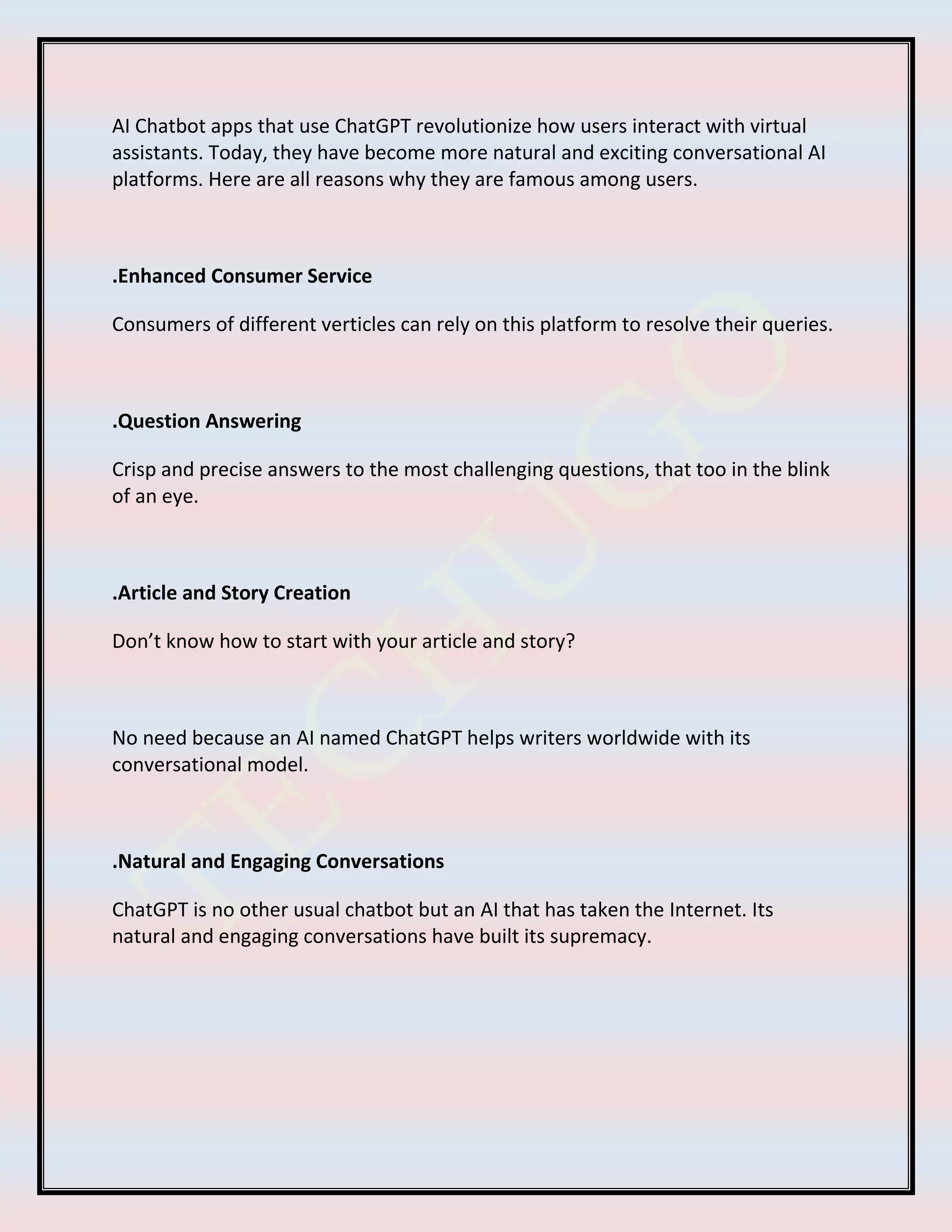 AI Chatbot apps that use ChatGPT revolutionize how users interact with virtual
assistants. Today, they have become more natural and exciting conversational AI
platforms. Here are all reasons why they are famous among users.
.Enhanced Consumer Service
Consumers of different verticles can rely on this platform to resolve their queries.
.Question Answering
Crisp and precise answers to the most challenging questions, that too in the blink
of an eye.
.Article and Story Creation
Don’t know how to start with your article and story?
No need because an AI named ChatGPT helps writers worldwide with its
conversational model.
.Natural and Engaging Conversations
ChatGPT is no other usual chatbot but an AI that has taken the Internet. Its
natural and engaging conversations have built its supremacy.
 