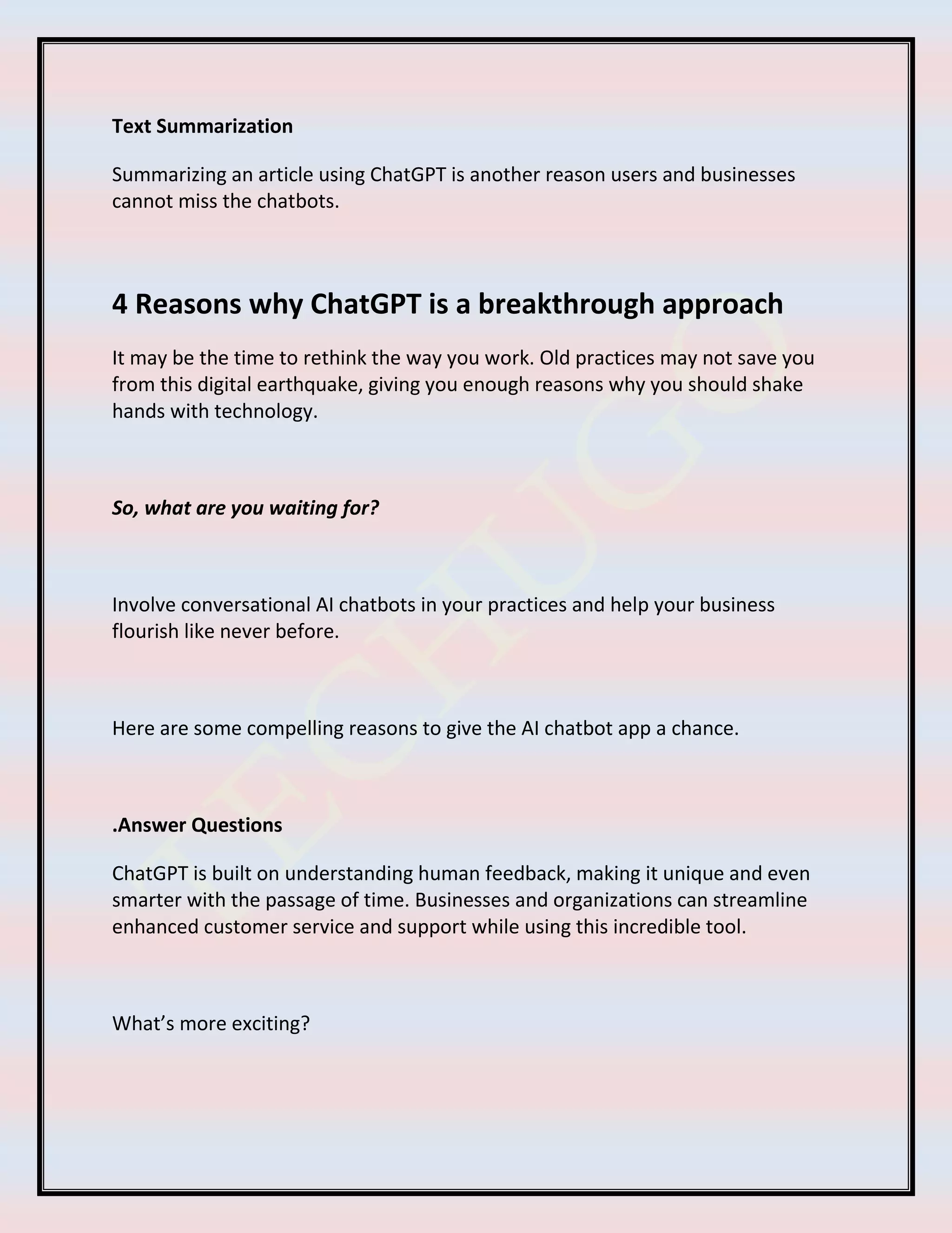 Text Summarization
Summarizing an article using ChatGPT is another reason users and businesses
cannot miss the chatbots.
4 Reasons why ChatGPT is a breakthrough approach
It may be the time to rethink the way you work. Old practices may not save you
from this digital earthquake, giving you enough reasons why you should shake
hands with technology.
So, what are you waiting for?
Involve conversational AI chatbots in your practices and help your business
flourish like never before.
Here are some compelling reasons to give the AI chatbot app a chance.
.Answer Questions
ChatGPT is built on understanding human feedback, making it unique and even
smarter with the passage of time. Businesses and organizations can streamline
enhanced customer service and support while using this incredible tool.
What’s more exciting?
 