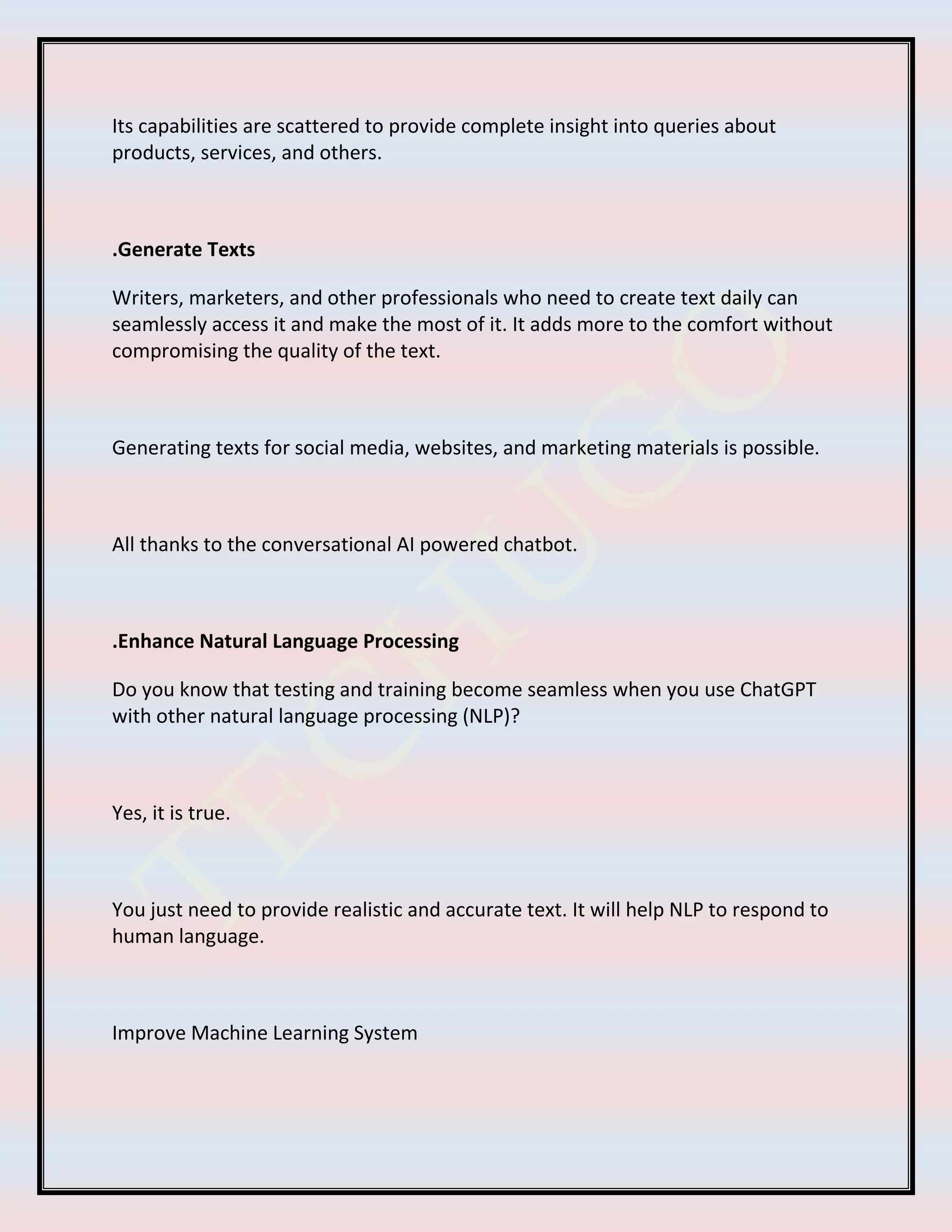 Its capabilities are scattered to provide complete insight into queries about
products, services, and others.
.Generate Texts
Writers, marketers, and other professionals who need to create text daily can
seamlessly access it and make the most of it. It adds more to the comfort without
compromising the quality of the text.
Generating texts for social media, websites, and marketing materials is possible.
All thanks to the conversational AI powered chatbot.
.Enhance Natural Language Processing
Do you know that testing and training become seamless when you use ChatGPT
with other natural language processing (NLP)?
Yes, it is true.
You just need to provide realistic and accurate text. It will help NLP to respond to
human language.
Improve Machine Learning System
 