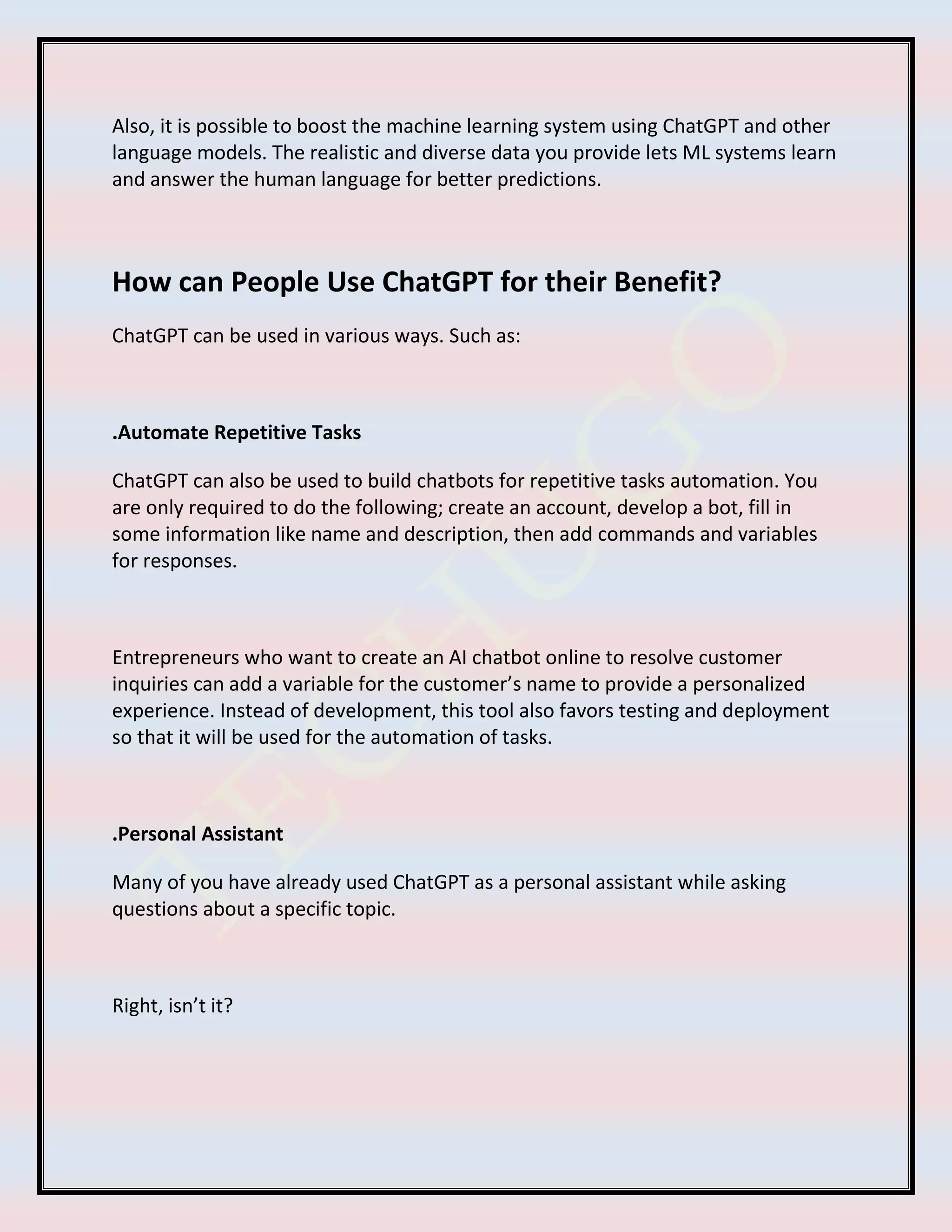 Also, it is possible to boost the machine learning system using ChatGPT and other
language models. The realistic and diverse data you provide lets ML systems learn
and answer the human language for better predictions.
How can People Use ChatGPT for their Benefit?
ChatGPT can be used in various ways. Such as:
.Automate Repetitive Tasks
ChatGPT can also be used to build chatbots for repetitive tasks automation. You
are only required to do the following; create an account, develop a bot, fill in
some information like name and description, then add commands and variables
for responses.
Entrepreneurs who want to create an AI chatbot online to resolve customer
inquiries can add a variable for the customer’s name to provide a personalized
experience. Instead of development, this tool also favors testing and deployment
so that it will be used for the automation of tasks.
.Personal Assistant
Many of you have already used ChatGPT as a personal assistant while asking
questions about a specific topic.
Right, isn’t it?
 