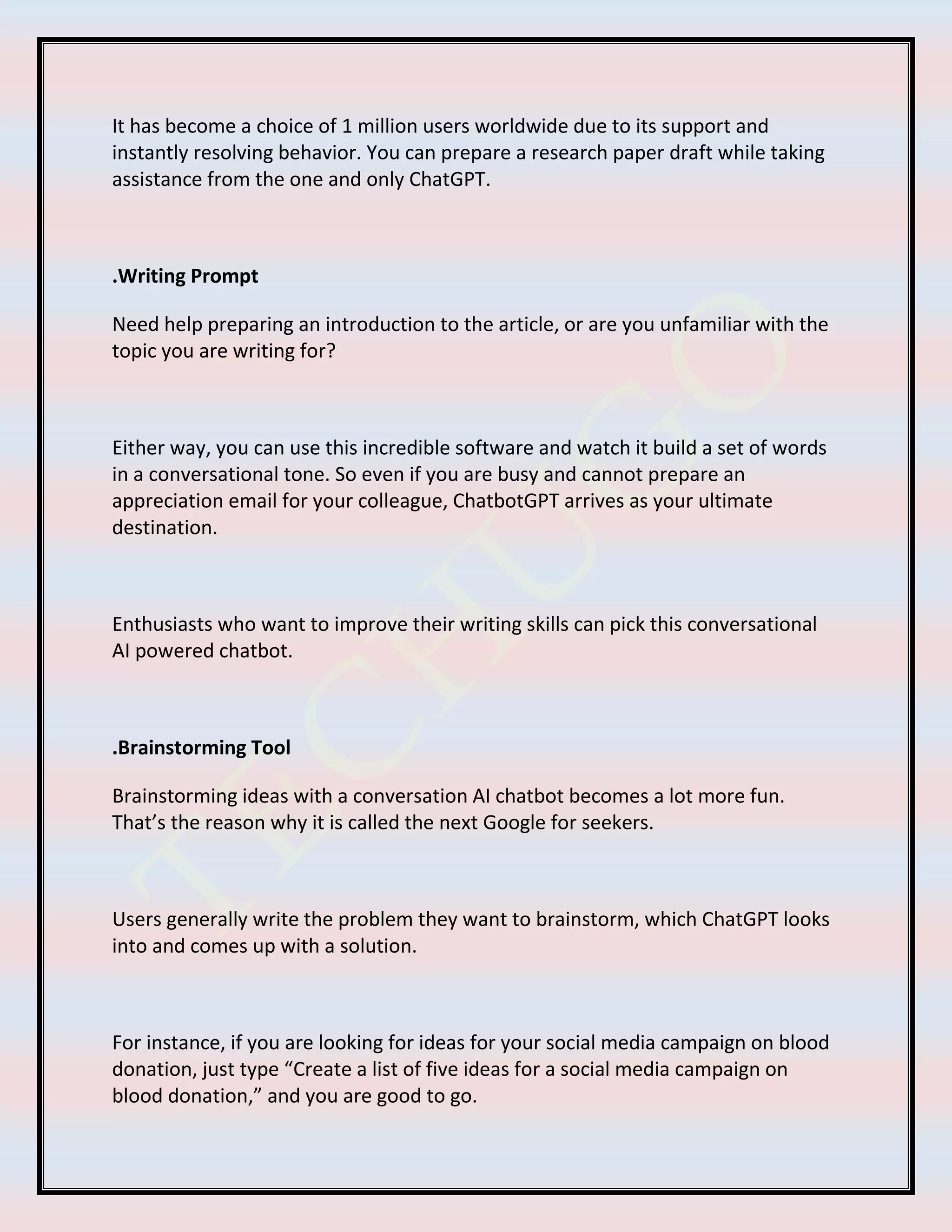 It has become a choice of 1 million users worldwide due to its support and
instantly resolving behavior. You can prepare a research paper draft while taking
assistance from the one and only ChatGPT.
.Writing Prompt
Need help preparing an introduction to the article, or are you unfamiliar with the
topic you are writing for?
Either way, you can use this incredible software and watch it build a set of words
in a conversational tone. So even if you are busy and cannot prepare an
appreciation email for your colleague, ChatbotGPT arrives as your ultimate
destination.
Enthusiasts who want to improve their writing skills can pick this conversational
AI powered chatbot.
.Brainstorming Tool
Brainstorming ideas with a conversation AI chatbot becomes a lot more fun.
That’s the reason why it is called the next Google for seekers.
Users generally write the problem they want to brainstorm, which ChatGPT looks
into and comes up with a solution.
For instance, if you are looking for ideas for your social media campaign on blood
donation, just type “Create a list of five ideas for a social media campaign on
blood donation,” and you are good to go.
 