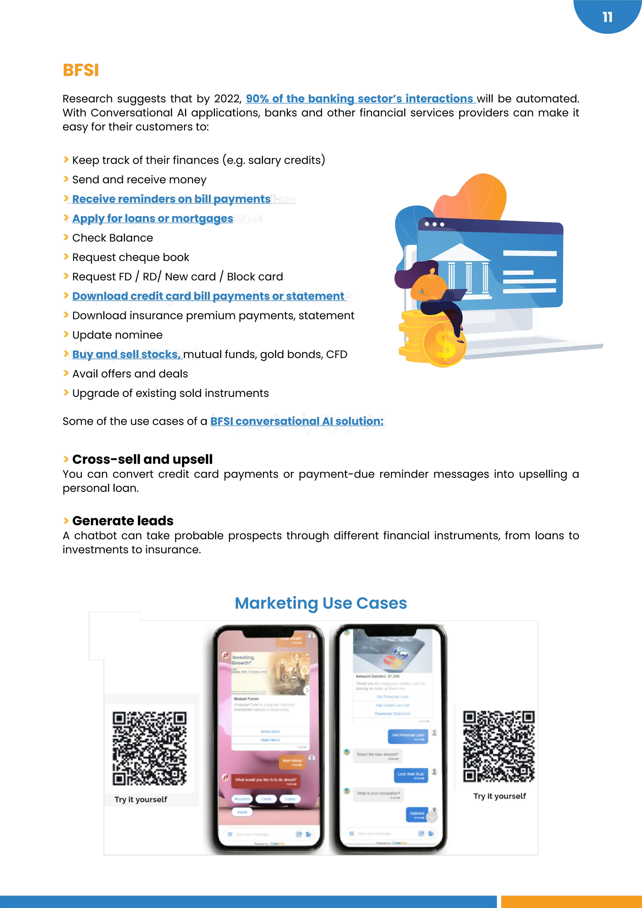 https://bit.ly/3jvjnR6
http://www.gs.im/in/5f7167a588f2b
http://www.gs.im/in/601ae485ab65e
http://www.gs.im/in/601ac95a490a4
https://www.gupshup.io/developer/1-click-bill-pay
https://www.juniperresearch.com/press/chatbots-a-game-changer-for-banking-healthcare
11
BFSI
Research suggests that by 2022, 90% of the banking sector’s interactions will be automated.
With Conversational AI applications, banks and other financial services providers can make it
easy for their customers to:
> Keep track of their finances (e.g. salary credits)
> Send and receive money
> Receive reminders on bill payments
> Apply for loans or mortgages
> Check Balance
> Request cheque book
> Request FD / RD/ New card / Block card
> Download credit card bill payments or statement
> Download insurance premium payments, statement
> Update nominee
> Buy and sell stocks, mutual funds, gold bonds, CFD
> Avail offers and deals
> Upgrade of existing sold instruments
Some of the use cases of a BFSI conversational AI solution:
> Cross-sell and upsell
You can convert credit card payments or payment-due reminder messages into upselling a
personal loan.
> Generate leads
A chatbot can take probable prospects through different financial instruments, from loans to
investments to insurance.
Marketing Use Cases
 