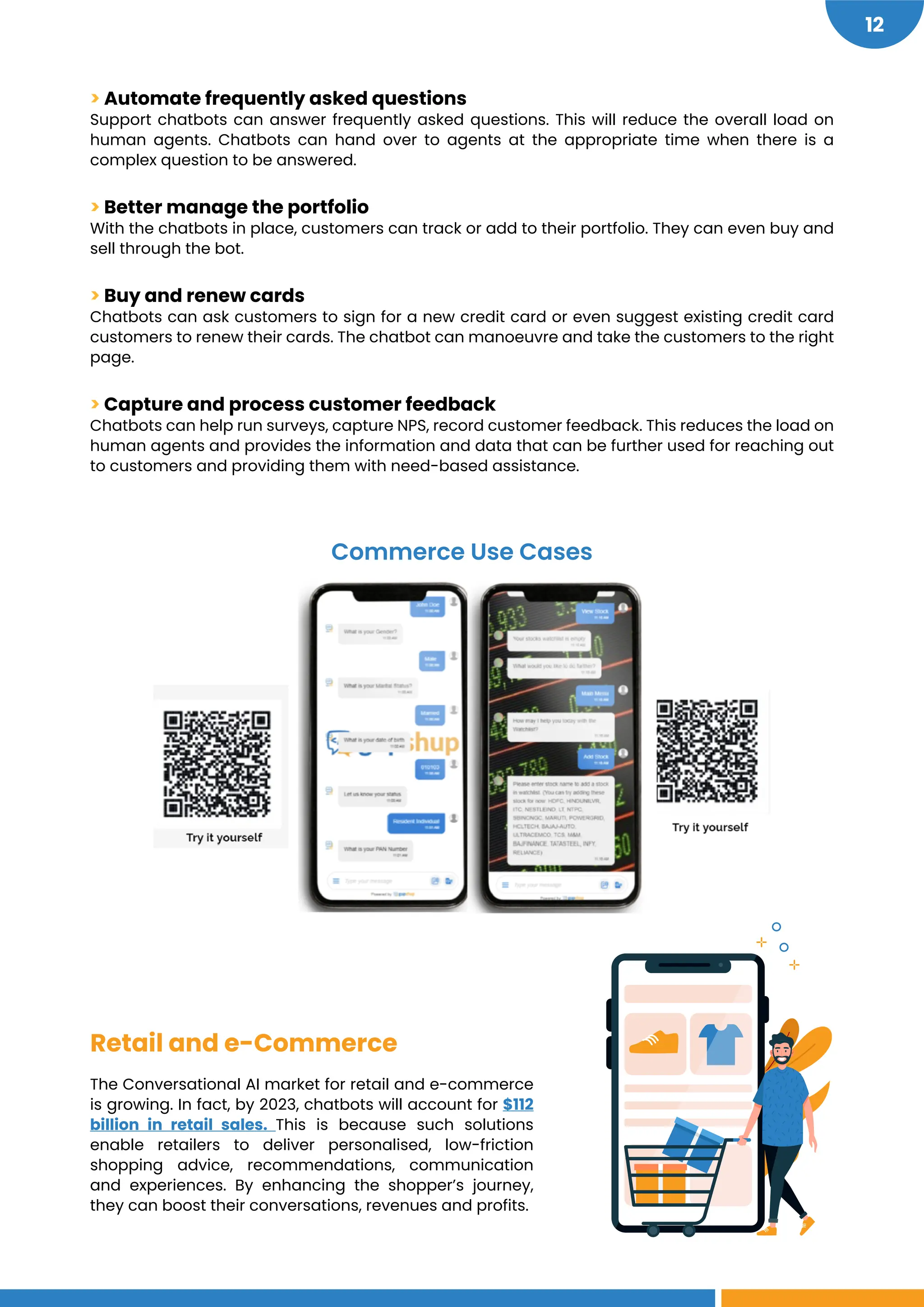 https://martech.org/chatbots-could-drive-112-billion-in-retail-sales-by-2023-2/
12
> Automate frequently asked questions
Support chatbots can answer frequently asked questions. This will reduce the overall load on
human agents. Chatbots can hand over to agents at the appropriate time when there is a
complex question to be answered.
> Better manage the portfolio
With the chatbots in place, customers can track or add to their portfolio. They can even buy and
sell through the bot.
> Buy and renew cards
Chatbots can ask customers to sign for a new credit card or even suggest existing credit card
customers to renew their cards. The chatbot can manoeuvre and take the customers to the right
page.
> Capture and process customer feedback
Chatbots can help run surveys, capture NPS, record customer feedback. This reduces the load on
human agents and provides the information and data that can be further used for reaching out
to customers and providing them with need-based assistance.
Retail and e-Commerce
The Conversational AI market for retail and e-commerce
is growing. In fact, by 2023, chatbots will account for $112
billion in retail sales. This is because such solutions
enable retailers to deliver personalised, low-friction
shopping advice, recommendations, communication
and experiences. By enhancing the shopper’s journey,
they can boost their conversations, revenues and profits.
Commerce Use Cases
 