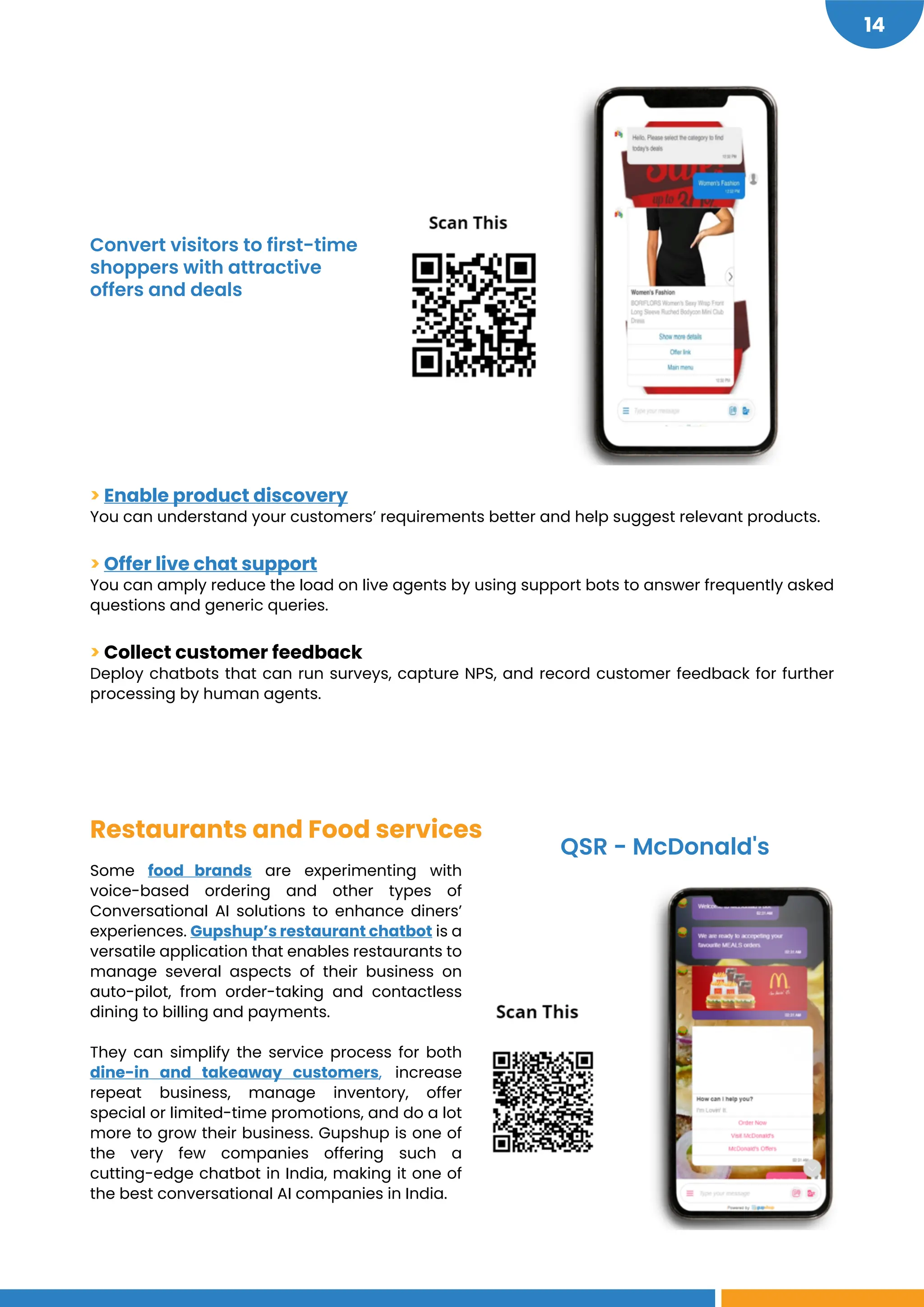 https://gipw.gupshup.io/wpp/brand/mcdonalds/?userid=Anon:4214:1621525750863&key=cbbeed1f-19dc-4afa-8225-a199c3eb012b&_t=1621525750863
https://www.gupshup.io/developer/gip/scan-order-pay
https://news.dunkindonuts.com/blog/thegoogleassistant
http://www.gs.im/in/5f9012de16429
https://bit.ly/2DZFDRg
14
> Enable product discovery
You can understand your customers’ requirements better and help suggest relevant products.
> Offer live chat support
You can amply reduce the load on live agents by using support bots to answer frequently asked
questions and generic queries.
> Collect customer feedback
Deploy chatbots that can run surveys, capture NPS, and record customer feedback for further
processing by human agents.
Restaurants and Food services
Some food brands are experimenting with
voice-based ordering and other types of
Conversational AI solutions to enhance diners’
experiences. Gupshup’s restaurant chatbot is a
versatile application that enables restaurants to
manage several aspects of their business on
auto-pilot, from order-taking and contactless
dining to billing and payments.
They can simplify the service process for both
dine-in and takeaway customers, increase
repeat business, manage inventory, offer
special or limited-time promotions, and do a lot
more to grow their business. Gupshup is one of
the very few companies offering such a
cutting-edge chatbot in India, making it one of
the best conversational AI companies in India.
Convert visitors to first-time
shoppers with attractive
offers and deals
QSR - McDonald's
 