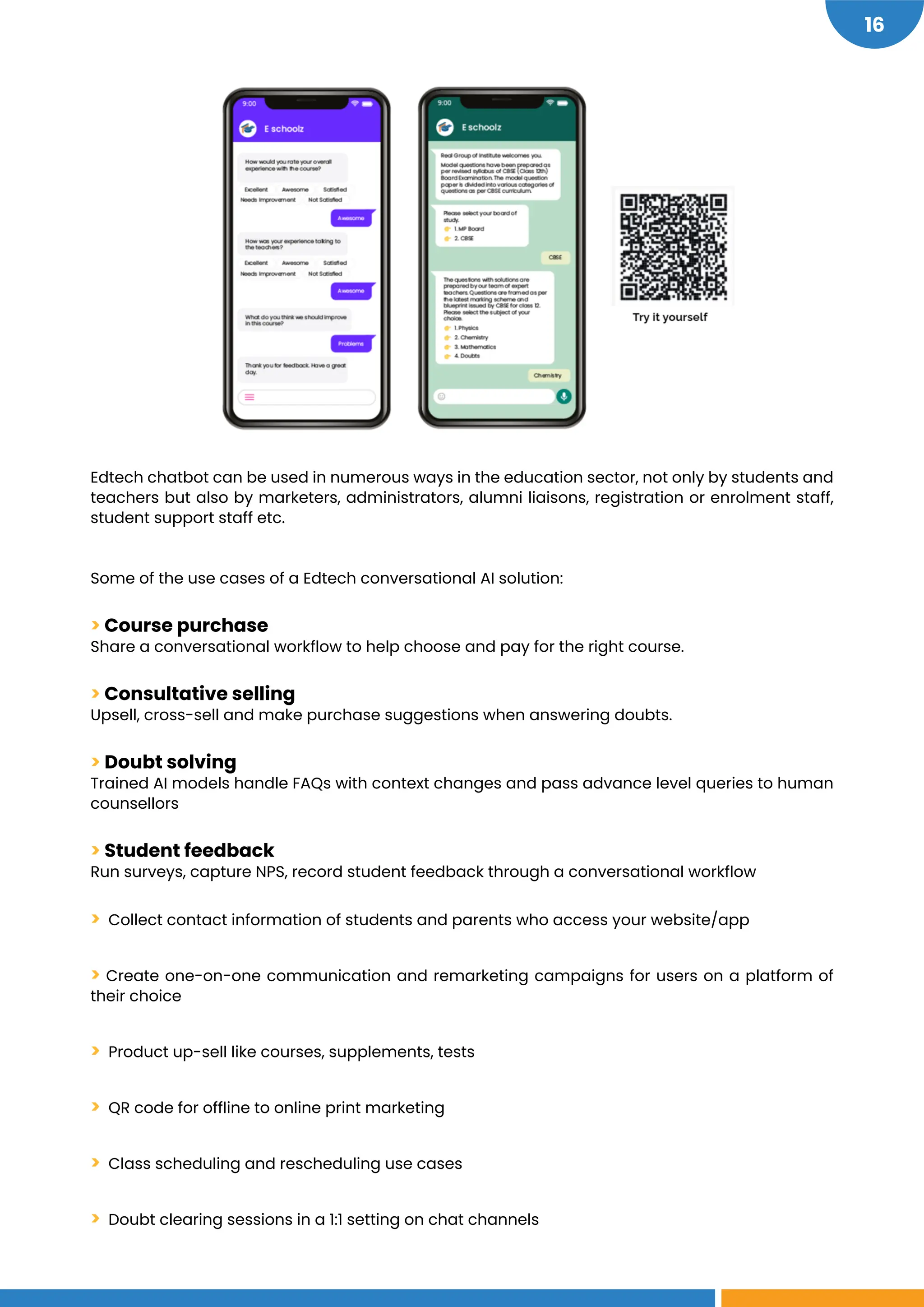 16
Edtech chatbot can be used in numerous ways in the education sector, not only by students and
teachers but also by marketers, administrators, alumni liaisons, registration or enrolment staff,
student support staff etc.
Some of the use cases of a Edtech conversational AI solution:
> Course purchase
Share a conversational workflow to help choose and pay for the right course.
> Consultative selling
Upsell, cross-sell and make purchase suggestions when answering doubts.
> Doubt solving
Trained AI models handle FAQs with context changes and pass advance level queries to human
counsellors
> Student feedback
Run surveys, capture NPS, record student feedback through a conversational workflow
> Collect contact information of students and parents who access your website/app
> Create one-on-one communication and remarketing campaigns for users on a platform of
their choice
> Product up-sell like courses, supplements, tests
> QR code for offline to online print marketing
> Class scheduling and rescheduling use cases
> Doubt clearing sessions in a 1:1 setting on chat channels
 