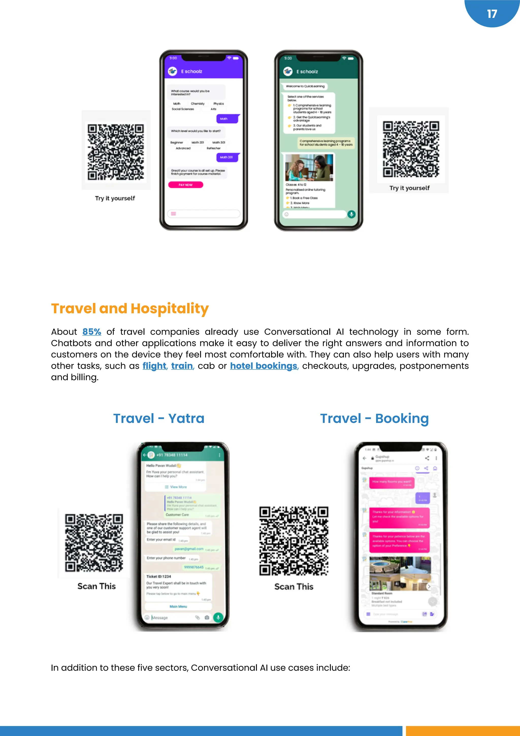 https://wapo.st/3BJ5YMk
https://gipw.gupshup.io/wpp/brand/LuxuryHotelBot/?userid=Anon:3025:1621511869942&key=cbbeed1f-19dc-4afa-8225-a199c3eb012b&_t=1621511869942
https://api.whatsapp.com/send?phone=917834811114&text=Proxy%20yatraChatBot
17
Travel and Hospitality
About 85% of travel companies already use Conversational AI technology in some form.
Chatbots and other applications make it easy to deliver the right answers and information to
customers on the device they feel most comfortable with. They can also help users with many
other tasks, such as flight, train, cab or hotel bookings, checkouts, upgrades, postponements
and billing.
In addition to these five sectors, Conversational AI use cases include:
Travel - Yatra Travel - Booking
 
