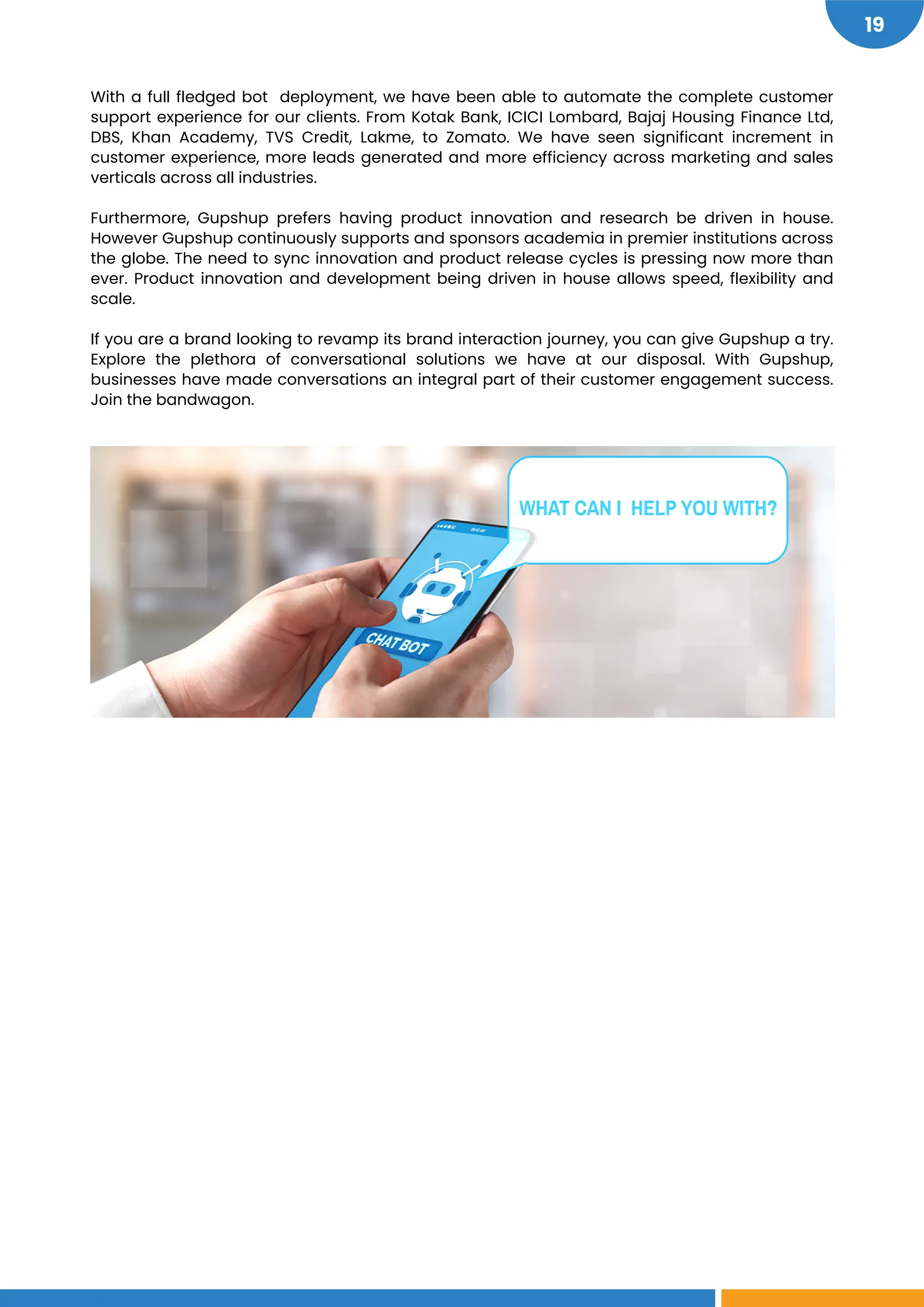 19
With a full fledged bot deployment, we have been able to automate the complete customer
support experience for our clients. From Kotak Bank, ICICI Lombard, Bajaj Housing Finance Ltd,
DBS, Khan Academy, TVS Credit, Lakme, to Zomato. We have seen significant increment in
customer experience, more leads generated and more efficiency across marketing and sales
verticals across all industries.
Furthermore, Gupshup prefers having product innovation and research be driven in house.
However Gupshup continuously supports and sponsors academia in premier institutions across
the globe. The need to sync innovation and product release cycles is pressing now more than
ever. Product innovation and development being driven in house allows speed, flexibility and
scale.
If you are a brand looking to revamp its brand interaction journey, you can give Gupshup a try.
Explore the plethora of conversational solutions we have at our disposal. With Gupshup,
businesses have made conversations an integral part of their customer engagement success.
Join the bandwagon.
 