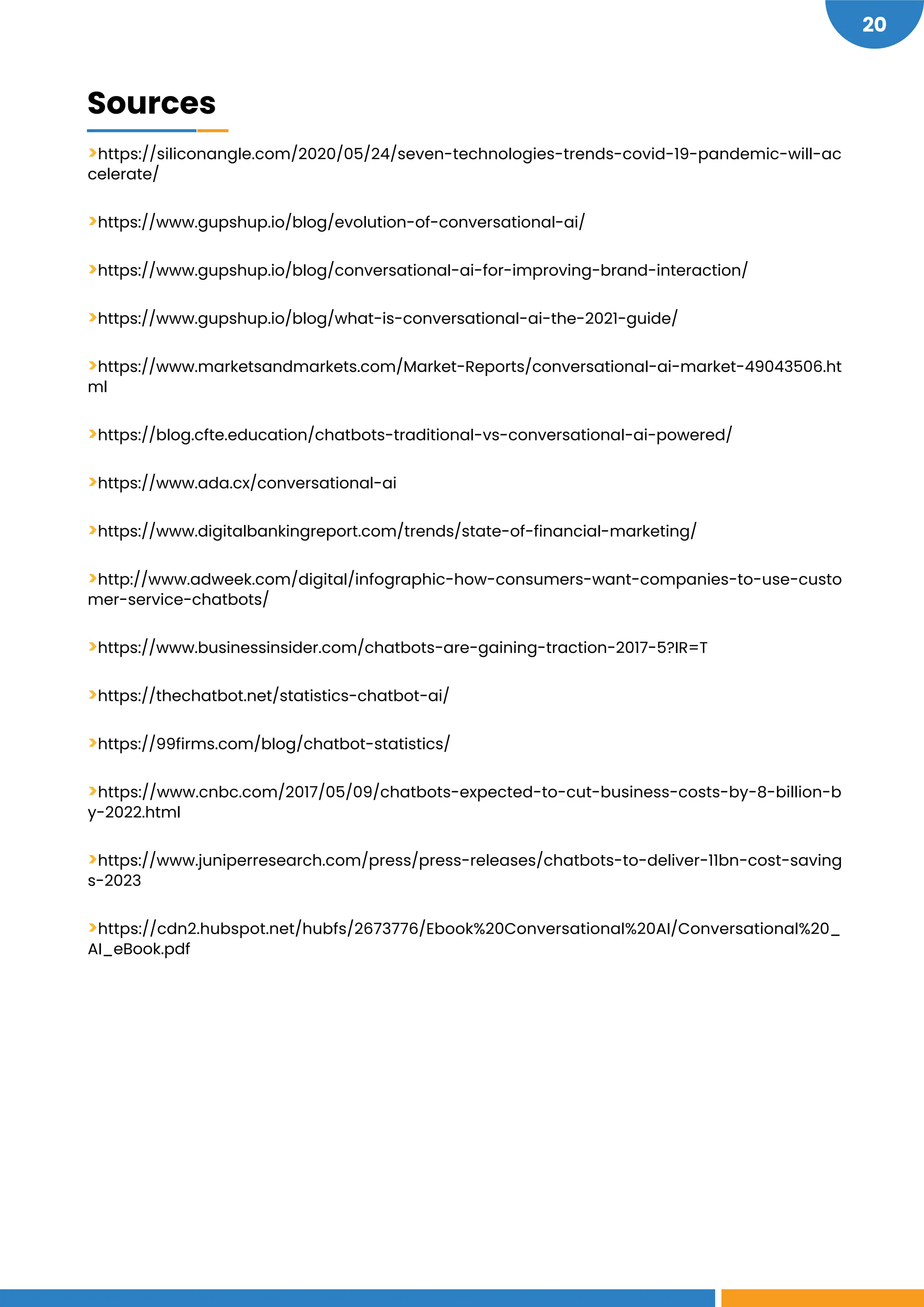 20
>https://siliconangle.com/2020/05/24/seven-technologies-trends-covid-19-pandemic-will-ac
celerate/
>https://www.gupshup.io/blog/evolution-of-conversational-ai/
>https://www.gupshup.io/blog/conversational-ai-for-improving-brand-interaction/
>https://www.gupshup.io/blog/what-is-conversational-ai-the-2021-guide/
>https://www.marketsandmarkets.com/Market-Reports/conversational-ai-market-49043506.ht
ml
>https://blog.cfte.education/chatbots-traditional-vs-conversational-ai-powered/
>https://www.ada.cx/conversational-ai
>https://www.digitalbankingreport.com/trends/state-of-financial-marketing/
>http://www.adweek.com/digital/infographic-how-consumers-want-companies-to-use-custo
mer-service-chatbots/
>https://www.businessinsider.com/chatbots-are-gaining-traction-2017-5?IR=T
>https://thechatbot.net/statistics-chatbot-ai/
>https://99firms.com/blog/chatbot-statistics/
>https://www.cnbc.com/2017/05/09/chatbots-expected-to-cut-business-costs-by-8-billion-b
y-2022.html
>https://www.juniperresearch.com/press/press-releases/chatbots-to-deliver-11bn-cost-saving
s-2023
>https://cdn2.hubspot.net/hubfs/2673776/Ebook%20Conversational%20AI/Conversational%20_
AI_eBook.pdf
Sources
 