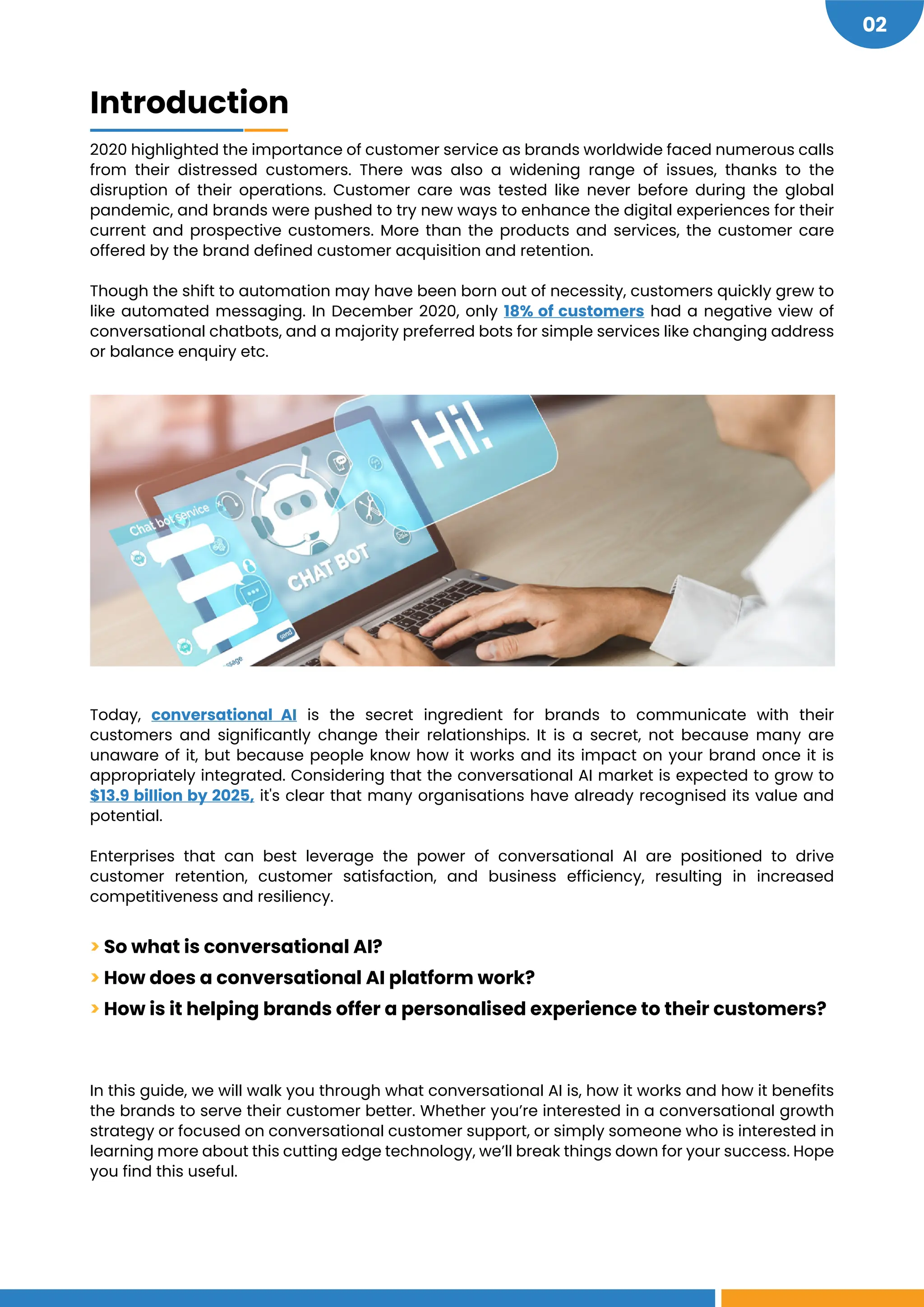 https://www.marketsandmarkets.com/Market-Reports/conversational-ai-market-49043506.html
https://www.gupshup.io/blog/solving-real-world-problems-across-industries-with-ai/#more-3360
https://siliconangle.com/2020/05/24/seven-technologies-trends-covid-19-pandemic-will-accelerate/
02
Introduction
2020 highlighted the importance of customer service as brands worldwide faced numerous calls
from their distressed customers. There was also a widening range of issues, thanks to the
disruption of their operations. Customer care was tested like never before during the global
pandemic, and brands were pushed to try new ways to enhance the digital experiences for their
current and prospective customers. More than the products and services, the customer care
offered by the brand defined customer acquisition and retention.
Though the shift to automation may have been born out of necessity, customers quickly grew to
like automated messaging. In December 2020, only 18% of customers had a negative view of
conversational chatbots, and a majority preferred bots for simple services like changing address
or balance enquiry etc.
Today, conversational AI is the secret ingredient for brands to communicate with their
customers and significantly change their relationships. It is a secret, not because many are
unaware of it, but because people know how it works and its impact on your brand once it is
appropriately integrated. Considering that the conversational AI market is expected to grow to
$13.9 billion by 2025, it's clear that many organisations have already recognised its value and
potential.
Enterprises that can best leverage the power of conversational AI are positioned to drive
customer retention, customer satisfaction, and business efficiency, resulting in increased
competitiveness and resiliency.
> So what is conversational AI?
> How does a conversational AI platform work?
> How is it helping brands offer a personalised experience to their customers?
In this guide, we will walk you through what conversational AI is, how it works and how it benefits
the brands to serve their customer better. Whether you’re interested in a conversational growth
strategy or focused on conversational customer support, or simply someone who is interested in
learning more about this cutting edge technology, we’ll break things down for your success. Hope
you find this useful.
 