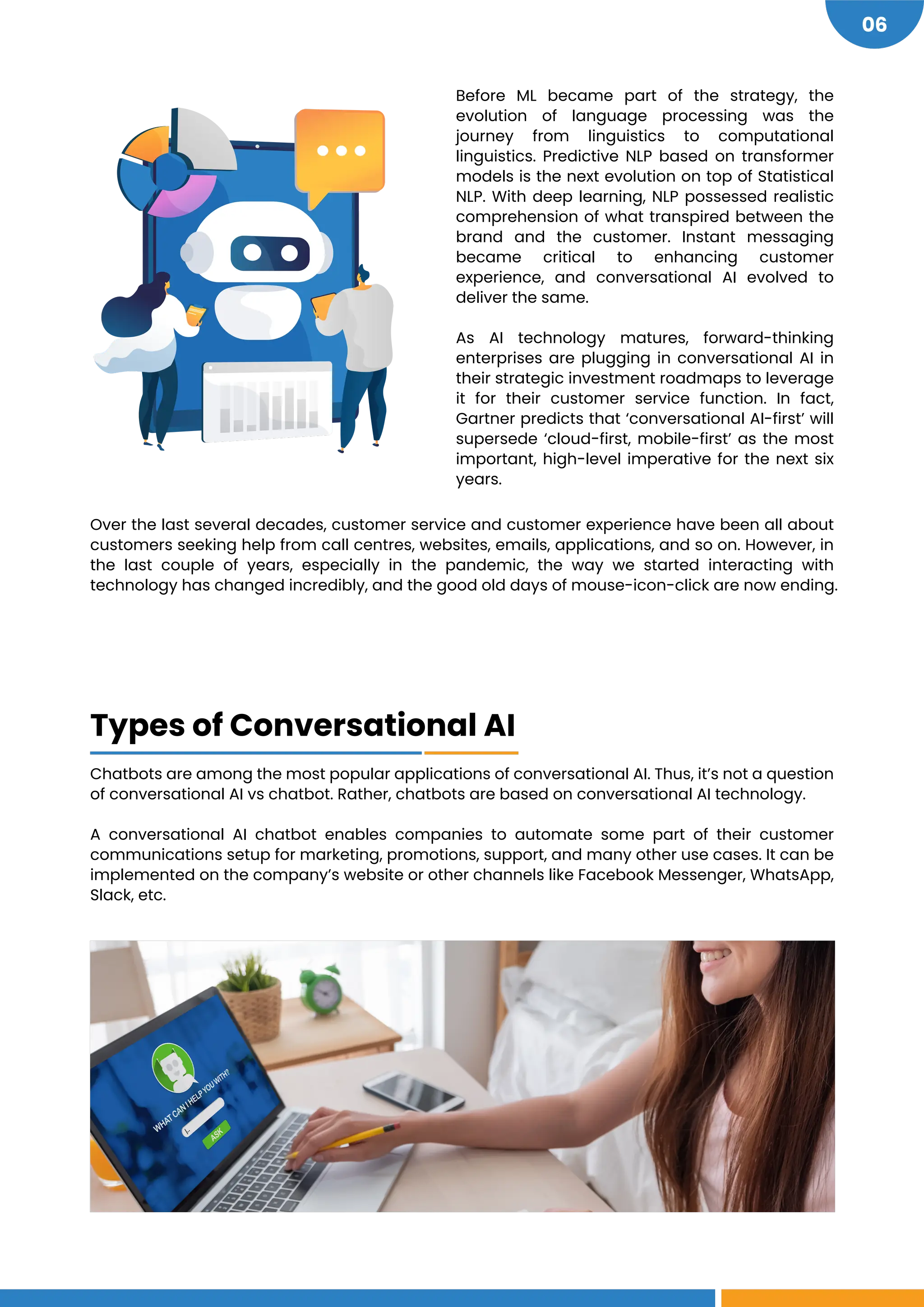 06
Before ML became part of the strategy, the
evolution of language processing was the
journey from linguistics to computational
linguistics. Predictive NLP based on transformer
models is the next evolution on top of Statistical
NLP. With deep learning, NLP possessed realistic
comprehension of what transpired between the
brand and the customer. Instant messaging
became critical to enhancing customer
experience, and conversational AI evolved to
deliver the same.
As AI technology matures, forward-thinking
enterprises are plugging in conversational AI in
their strategic investment roadmaps to leverage
it for their customer service function. In fact,
Gartner predicts that ‘conversational AI-first’ will
supersede ‘cloud-first, mobile-first’ as the most
important, high-level imperative for the next six
years.
Over the last several decades, customer service and customer experience have been all about
customers seeking help from call centres, websites, emails, applications, and so on. However, in
the last couple of years, especially in the pandemic, the way we started interacting with
technology has changed incredibly, and the good old days of mouse-icon-click are now ending.
Chatbots are among the most popular applications of conversational AI. Thus, it’s not a question
of conversational AI vs chatbot. Rather, chatbots are based on conversational AI technology.
A conversational AI chatbot enables companies to automate some part of their customer
communications setup for marketing, promotions, support, and many other use cases. It can be
implemented on the company’s website or other channels like Facebook Messenger, WhatsApp,
Slack, etc.
Types of Conversational AI
 