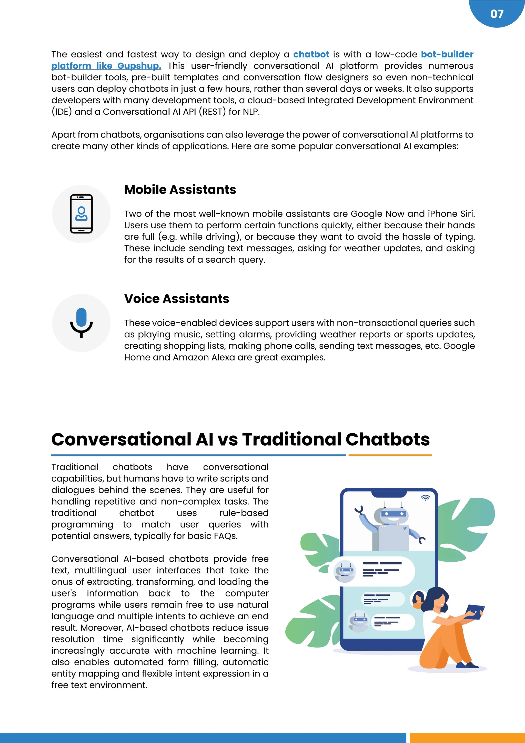 https://www.gupshup.io/developer/bot-platform
https://www.gupshup.io/blog/5-things-to-keep-in-mind-when-choosing-a-chatbot/#more-2860
07
The easiest and fastest way to design and deploy a chatbot is with a low-code bot-builder
platform like Gupshup. This user-friendly conversational AI platform provides numerous
bot-builder tools, pre-built templates and conversation flow designers so even non-technical
users can deploy chatbots in just a few hours, rather than several days or weeks. It also supports
developers with many development tools, a cloud-based Integrated Development Environment
(IDE) and a Conversational AI API (REST) for NLP.
Apart from chatbots, organisations can also leverage the power of conversational AI platforms to
create many other kinds of applications. Here are some popular conversational AI examples:
Mobile Assistants
Two of the most well-known mobile assistants are Google Now and iPhone Siri.
Users use them to perform certain functions quickly, either because their hands
are full (e.g. while driving), or because they want to avoid the hassle of typing.
These include sending text messages, asking for weather updates, and asking
for the results of a search query.
Voice Assistants
These voice-enabled devices support users with non-transactional queries such
as playing music, setting alarms, providing weather reports or sports updates,
creating shopping lists, making phone calls, sending text messages, etc. Google
Home and Amazon Alexa are great examples.
Traditional chatbots have conversational
capabilities, but humans have to write scripts and
dialogues behind the scenes. They are useful for
handling repetitive and non-complex tasks. The
traditional chatbot uses rule-based
programming to match user queries with
potential answers, typically for basic FAQs.
Conversational AI-based chatbots provide free
text, multilingual user interfaces that take the
onus of extracting, transforming, and loading the
user's information back to the computer
programs while users remain free to use natural
language and multiple intents to achieve an end
result. Moreover, AI-based chatbots reduce issue
resolution time significantly while becoming
increasingly accurate with machine learning. It
also enables automated form filling, automatic
entity mapping and flexible intent expression in a
free text environment.
Conversational AI vs Traditional Chatbots
 