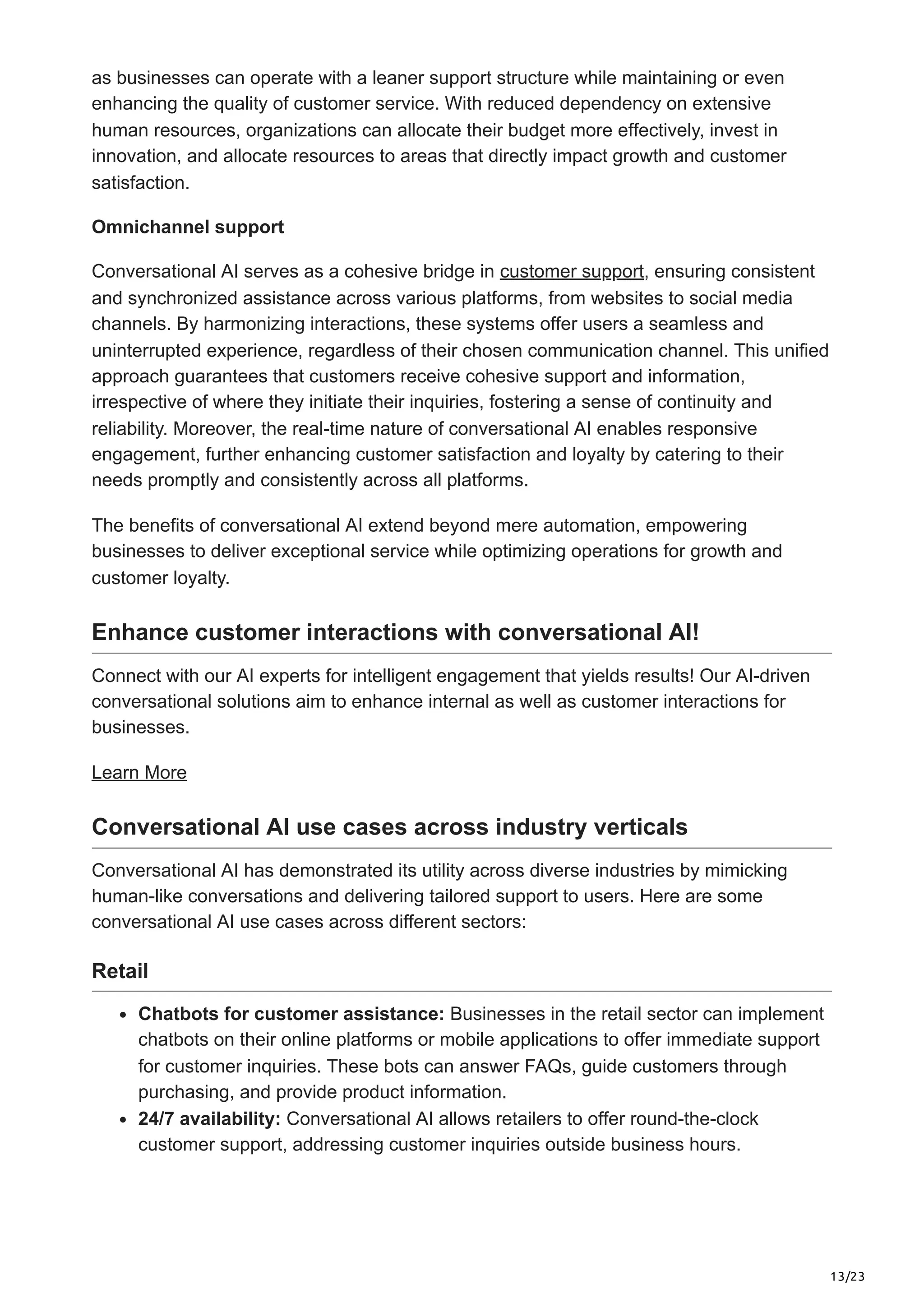 13/23
as businesses can operate with a leaner support structure while maintaining or even
enhancing the quality of customer service. With reduced dependency on extensive
human resources, organizations can allocate their budget more effectively, invest in
innovation, and allocate resources to areas that directly impact growth and customer
satisfaction.
Omnichannel support
Conversational AI serves as a cohesive bridge in customer support, ensuring consistent
and synchronized assistance across various platforms, from websites to social media
channels. By harmonizing interactions, these systems offer users a seamless and
uninterrupted experience, regardless of their chosen communication channel. This unified
approach guarantees that customers receive cohesive support and information,
irrespective of where they initiate their inquiries, fostering a sense of continuity and
reliability. Moreover, the real-time nature of conversational AI enables responsive
engagement, further enhancing customer satisfaction and loyalty by catering to their
needs promptly and consistently across all platforms.
The benefits of conversational AI extend beyond mere automation, empowering
businesses to deliver exceptional service while optimizing operations for growth and
customer loyalty.
Enhance customer interactions with conversational AI!
Connect with our AI experts for intelligent engagement that yields results! Our AI-driven
conversational solutions aim to enhance internal as well as customer interactions for
businesses.
Learn More
Conversational AI use cases across industry verticals
Conversational AI has demonstrated its utility across diverse industries by mimicking
human-like conversations and delivering tailored support to users. Here are some
conversational AI use cases across different sectors:
Retail
Chatbots for customer assistance: Businesses in the retail sector can implement
chatbots on their online platforms or mobile applications to offer immediate support
for customer inquiries. These bots can answer FAQs, guide customers through
purchasing, and provide product information.
24/7 availability: Conversational AI allows retailers to offer round-the-clock
customer support, addressing customer inquiries outside business hours.
 