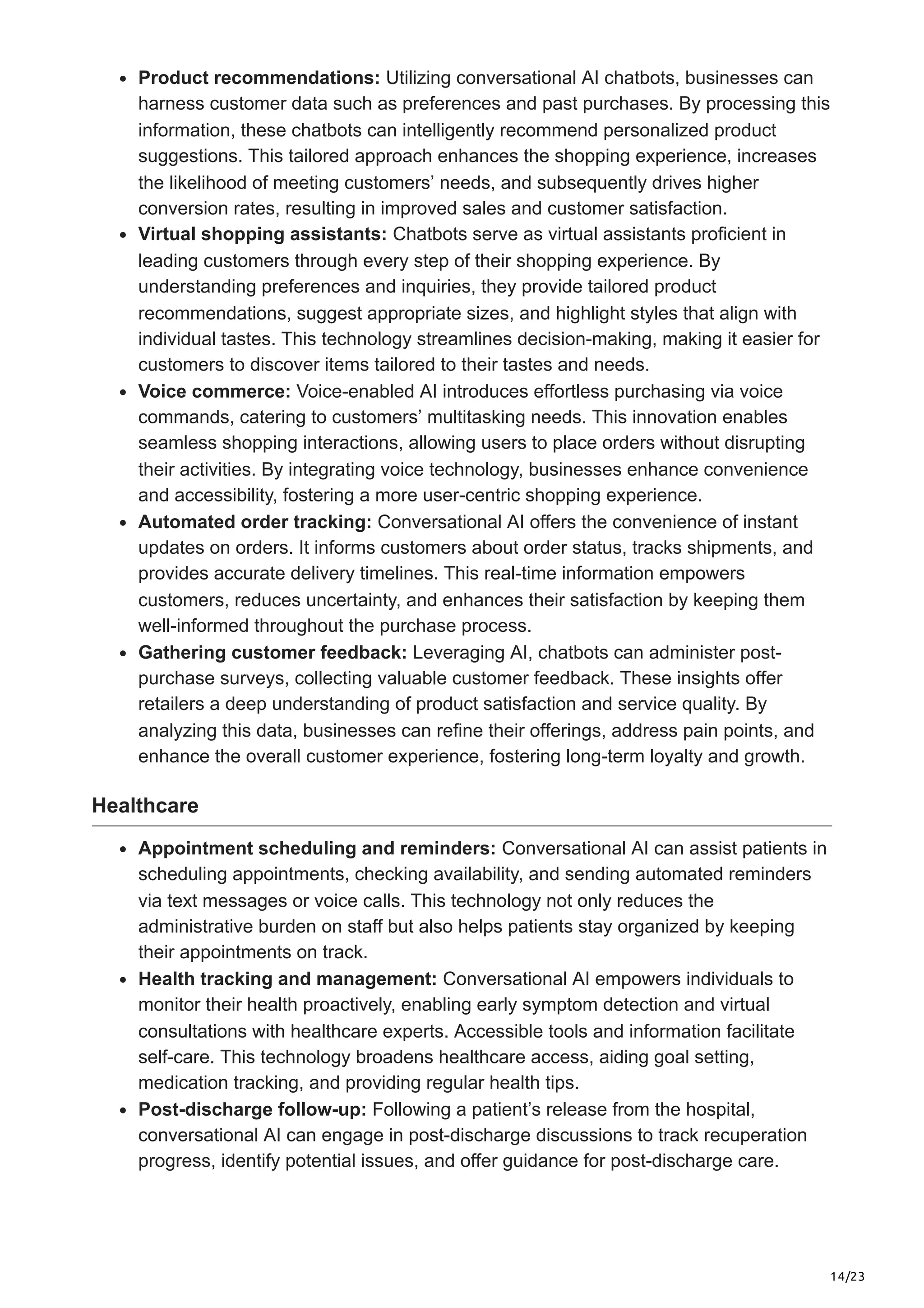 14/23
Product recommendations: Utilizing conversational AI chatbots, businesses can
harness customer data such as preferences and past purchases. By processing this
information, these chatbots can intelligently recommend personalized product
suggestions. This tailored approach enhances the shopping experience, increases
the likelihood of meeting customers’ needs, and subsequently drives higher
conversion rates, resulting in improved sales and customer satisfaction.
Virtual shopping assistants: Chatbots serve as virtual assistants proficient in
leading customers through every step of their shopping experience. By
understanding preferences and inquiries, they provide tailored product
recommendations, suggest appropriate sizes, and highlight styles that align with
individual tastes. This technology streamlines decision-making, making it easier for
customers to discover items tailored to their tastes and needs.
Voice commerce: Voice-enabled AI introduces effortless purchasing via voice
commands, catering to customers’ multitasking needs. This innovation enables
seamless shopping interactions, allowing users to place orders without disrupting
their activities. By integrating voice technology, businesses enhance convenience
and accessibility, fostering a more user-centric shopping experience.
Automated order tracking: Conversational AI offers the convenience of instant
updates on orders. It informs customers about order status, tracks shipments, and
provides accurate delivery timelines. This real-time information empowers
customers, reduces uncertainty, and enhances their satisfaction by keeping them
well-informed throughout the purchase process.
Gathering customer feedback: Leveraging AI, chatbots can administer post-
purchase surveys, collecting valuable customer feedback. These insights offer
retailers a deep understanding of product satisfaction and service quality. By
analyzing this data, businesses can refine their offerings, address pain points, and
enhance the overall customer experience, fostering long-term loyalty and growth.
Healthcare
Appointment scheduling and reminders: Conversational AI can assist patients in
scheduling appointments, checking availability, and sending automated reminders
via text messages or voice calls. This technology not only reduces the
administrative burden on staff but also helps patients stay organized by keeping
their appointments on track.
Health tracking and management: Conversational AI empowers individuals to
monitor their health proactively, enabling early symptom detection and virtual
consultations with healthcare experts. Accessible tools and information facilitate
self-care. This technology broadens healthcare access, aiding goal setting,
medication tracking, and providing regular health tips.
Post-discharge follow-up: Following a patient’s release from the hospital,
conversational AI can engage in post-discharge discussions to track recuperation
progress, identify potential issues, and offer guidance for post-discharge care.
 