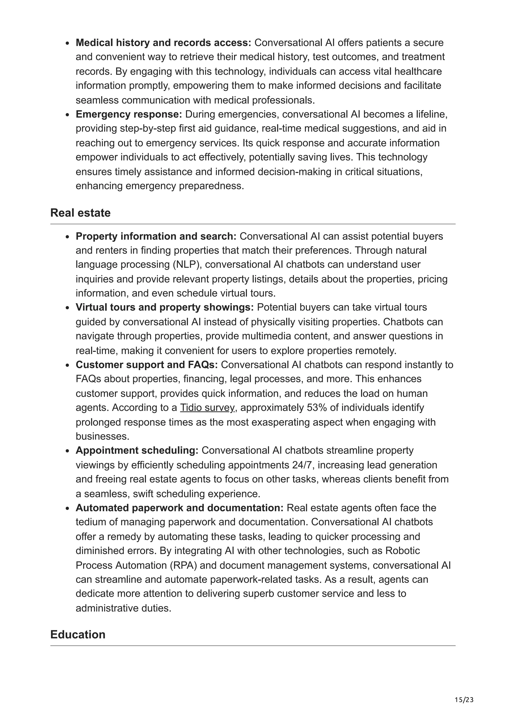 15/23
Medical history and records access: Conversational AI offers patients a secure
and convenient way to retrieve their medical history, test outcomes, and treatment
records. By engaging with this technology, individuals can access vital healthcare
information promptly, empowering them to make informed decisions and facilitate
seamless communication with medical professionals.
Emergency response: During emergencies, conversational AI becomes a lifeline,
providing step-by-step first aid guidance, real-time medical suggestions, and aid in
reaching out to emergency services. Its quick response and accurate information
empower individuals to act effectively, potentially saving lives. This technology
ensures timely assistance and informed decision-making in critical situations,
enhancing emergency preparedness.
Real estate
Property information and search: Conversational AI can assist potential buyers
and renters in finding properties that match their preferences. Through natural
language processing (NLP), conversational AI chatbots can understand user
inquiries and provide relevant property listings, details about the properties, pricing
information, and even schedule virtual tours.
Virtual tours and property showings: Potential buyers can take virtual tours
guided by conversational AI instead of physically visiting properties. Chatbots can
navigate through properties, provide multimedia content, and answer questions in
real-time, making it convenient for users to explore properties remotely.
Customer support and FAQs: Conversational AI chatbots can respond instantly to
FAQs about properties, financing, legal processes, and more. This enhances
customer support, provides quick information, and reduces the load on human
agents. According to a Tidio survey, approximately 53% of individuals identify
prolonged response times as the most exasperating aspect when engaging with
businesses.
Appointment scheduling: Conversational AI chatbots streamline property
viewings by efficiently scheduling appointments 24/7, increasing lead generation
and freeing real estate agents to focus on other tasks, whereas clients benefit from
a seamless, swift scheduling experience.
Automated paperwork and documentation: Real estate agents often face the
tedium of managing paperwork and documentation. Conversational AI chatbots
offer a remedy by automating these tasks, leading to quicker processing and
diminished errors. By integrating AI with other technologies, such as Robotic
Process Automation (RPA) and document management systems, conversational AI
can streamline and automate paperwork-related tasks. As a result, agents can
dedicate more attention to delivering superb customer service and less to
administrative duties.
Education
 