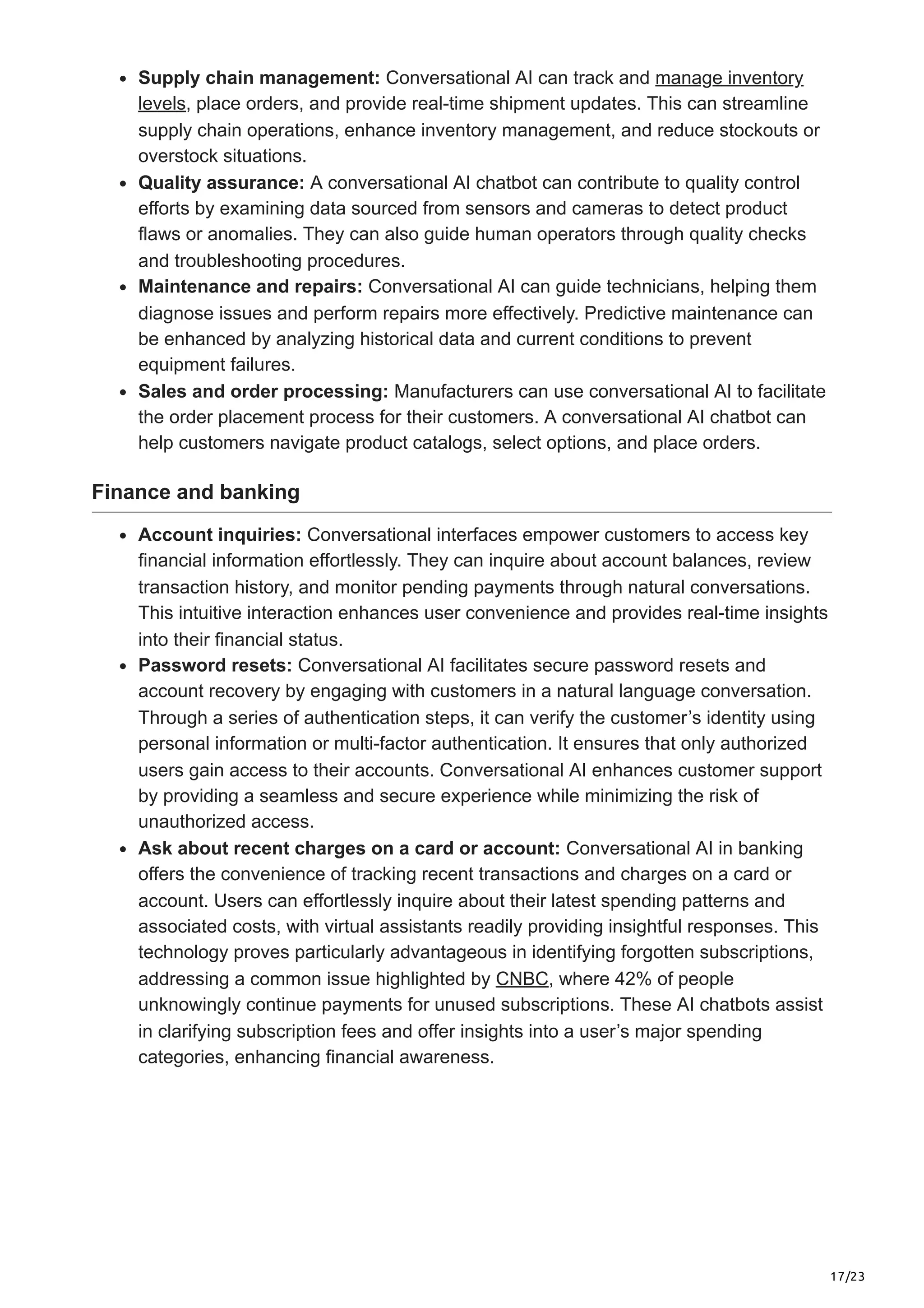 17/23
Supply chain management: Conversational AI can track and manage inventory
levels, place orders, and provide real-time shipment updates. This can streamline
supply chain operations, enhance inventory management, and reduce stockouts or
overstock situations.
Quality assurance: A conversational AI chatbot can contribute to quality control
efforts by examining data sourced from sensors and cameras to detect product
flaws or anomalies. They can also guide human operators through quality checks
and troubleshooting procedures.
Maintenance and repairs: Conversational AI can guide technicians, helping them
diagnose issues and perform repairs more effectively. Predictive maintenance can
be enhanced by analyzing historical data and current conditions to prevent
equipment failures.
Sales and order processing: Manufacturers can use conversational AI to facilitate
the order placement process for their customers. A conversational AI chatbot can
help customers navigate product catalogs, select options, and place orders.
Finance and banking
Account inquiries: Conversational interfaces empower customers to access key
financial information effortlessly. They can inquire about account balances, review
transaction history, and monitor pending payments through natural conversations.
This intuitive interaction enhances user convenience and provides real-time insights
into their financial status.
Password resets: Conversational AI facilitates secure password resets and
account recovery by engaging with customers in a natural language conversation.
Through a series of authentication steps, it can verify the customer’s identity using
personal information or multi-factor authentication. It ensures that only authorized
users gain access to their accounts. Conversational AI enhances customer support
by providing a seamless and secure experience while minimizing the risk of
unauthorized access.
Ask about recent charges on a card or account: Conversational AI in banking
offers the convenience of tracking recent transactions and charges on a card or
account. Users can effortlessly inquire about their latest spending patterns and
associated costs, with virtual assistants readily providing insightful responses. This
technology proves particularly advantageous in identifying forgotten subscriptions,
addressing a common issue highlighted by CNBC, where 42% of people
unknowingly continue payments for unused subscriptions. These AI chatbots assist
in clarifying subscription fees and offer insights into a user’s major spending
categories, enhancing financial awareness.
 