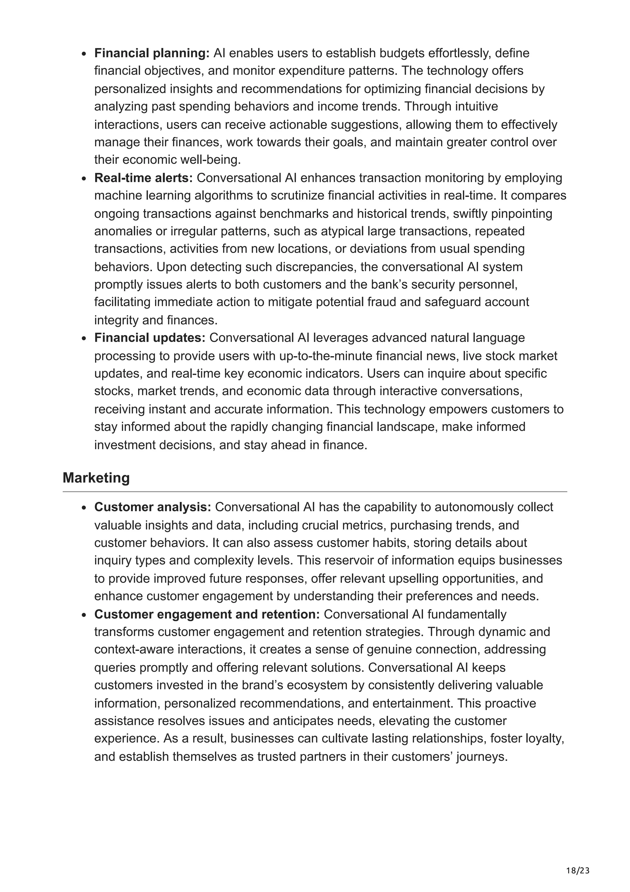 18/23
Financial planning: AI enables users to establish budgets effortlessly, define
financial objectives, and monitor expenditure patterns. The technology offers
personalized insights and recommendations for optimizing financial decisions by
analyzing past spending behaviors and income trends. Through intuitive
interactions, users can receive actionable suggestions, allowing them to effectively
manage their finances, work towards their goals, and maintain greater control over
their economic well-being.
Real-time alerts: Conversational AI enhances transaction monitoring by employing
machine learning algorithms to scrutinize financial activities in real-time. It compares
ongoing transactions against benchmarks and historical trends, swiftly pinpointing
anomalies or irregular patterns, such as atypical large transactions, repeated
transactions, activities from new locations, or deviations from usual spending
behaviors. Upon detecting such discrepancies, the conversational AI system
promptly issues alerts to both customers and the bank’s security personnel,
facilitating immediate action to mitigate potential fraud and safeguard account
integrity and finances.
Financial updates: Conversational AI leverages advanced natural language
processing to provide users with up-to-the-minute financial news, live stock market
updates, and real-time key economic indicators. Users can inquire about specific
stocks, market trends, and economic data through interactive conversations,
receiving instant and accurate information. This technology empowers customers to
stay informed about the rapidly changing financial landscape, make informed
investment decisions, and stay ahead in finance.
Marketing
Customer analysis: Conversational AI has the capability to autonomously collect
valuable insights and data, including crucial metrics, purchasing trends, and
customer behaviors. It can also assess customer habits, storing details about
inquiry types and complexity levels. This reservoir of information equips businesses
to provide improved future responses, offer relevant upselling opportunities, and
enhance customer engagement by understanding their preferences and needs.
Customer engagement and retention: Conversational AI fundamentally
transforms customer engagement and retention strategies. Through dynamic and
context-aware interactions, it creates a sense of genuine connection, addressing
queries promptly and offering relevant solutions. Conversational AI keeps
customers invested in the brand’s ecosystem by consistently delivering valuable
information, personalized recommendations, and entertainment. This proactive
assistance resolves issues and anticipates needs, elevating the customer
experience. As a result, businesses can cultivate lasting relationships, foster loyalty,
and establish themselves as trusted partners in their customers’ journeys.
 