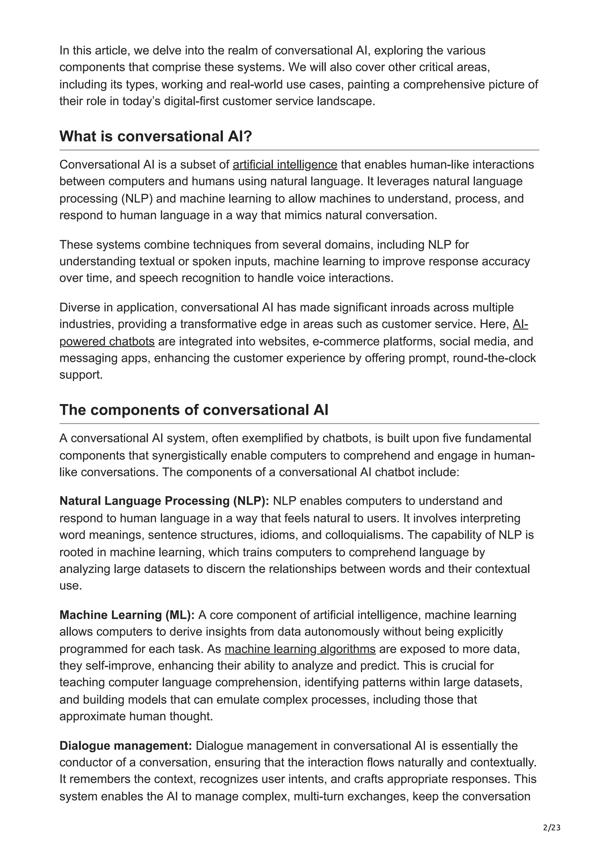 2/23
In this article, we delve into the realm of conversational AI, exploring the various
components that comprise these systems. We will also cover other critical areas,
including its types, working and real-world use cases, painting a comprehensive picture of
their role in today’s digital-first customer service landscape.
What is conversational AI?
Conversational AI is a subset of artificial intelligence that enables human-like interactions
between computers and humans using natural language. It leverages natural language
processing (NLP) and machine learning to allow machines to understand, process, and
respond to human language in a way that mimics natural conversation.
These systems combine techniques from several domains, including NLP for
understanding textual or spoken inputs, machine learning to improve response accuracy
over time, and speech recognition to handle voice interactions.
Diverse in application, conversational AI has made significant inroads across multiple
industries, providing a transformative edge in areas such as customer service. Here, AI-
powered chatbots are integrated into websites, e-commerce platforms, social media, and
messaging apps, enhancing the customer experience by offering prompt, round-the-clock
support.
The components of conversational AI
A conversational AI system, often exemplified by chatbots, is built upon five fundamental
components that synergistically enable computers to comprehend and engage in human-
like conversations. The components of a conversational AI chatbot include:
Natural Language Processing (NLP): NLP enables computers to understand and
respond to human language in a way that feels natural to users. It involves interpreting
word meanings, sentence structures, idioms, and colloquialisms. The capability of NLP is
rooted in machine learning, which trains computers to comprehend language by
analyzing large datasets to discern the relationships between words and their contextual
use.
Machine Learning (ML): A core component of artificial intelligence, machine learning
allows computers to derive insights from data autonomously without being explicitly
programmed for each task. As machine learning algorithms are exposed to more data,
they self-improve, enhancing their ability to analyze and predict. This is crucial for
teaching computer language comprehension, identifying patterns within large datasets,
and building models that can emulate complex processes, including those that
approximate human thought.
Dialogue management: Dialogue management in conversational AI is essentially the
conductor of a conversation, ensuring that the interaction flows naturally and contextually.
It remembers the context, recognizes user intents, and crafts appropriate responses. This
system enables the AI to manage complex, multi-turn exchanges, keep the conversation
 