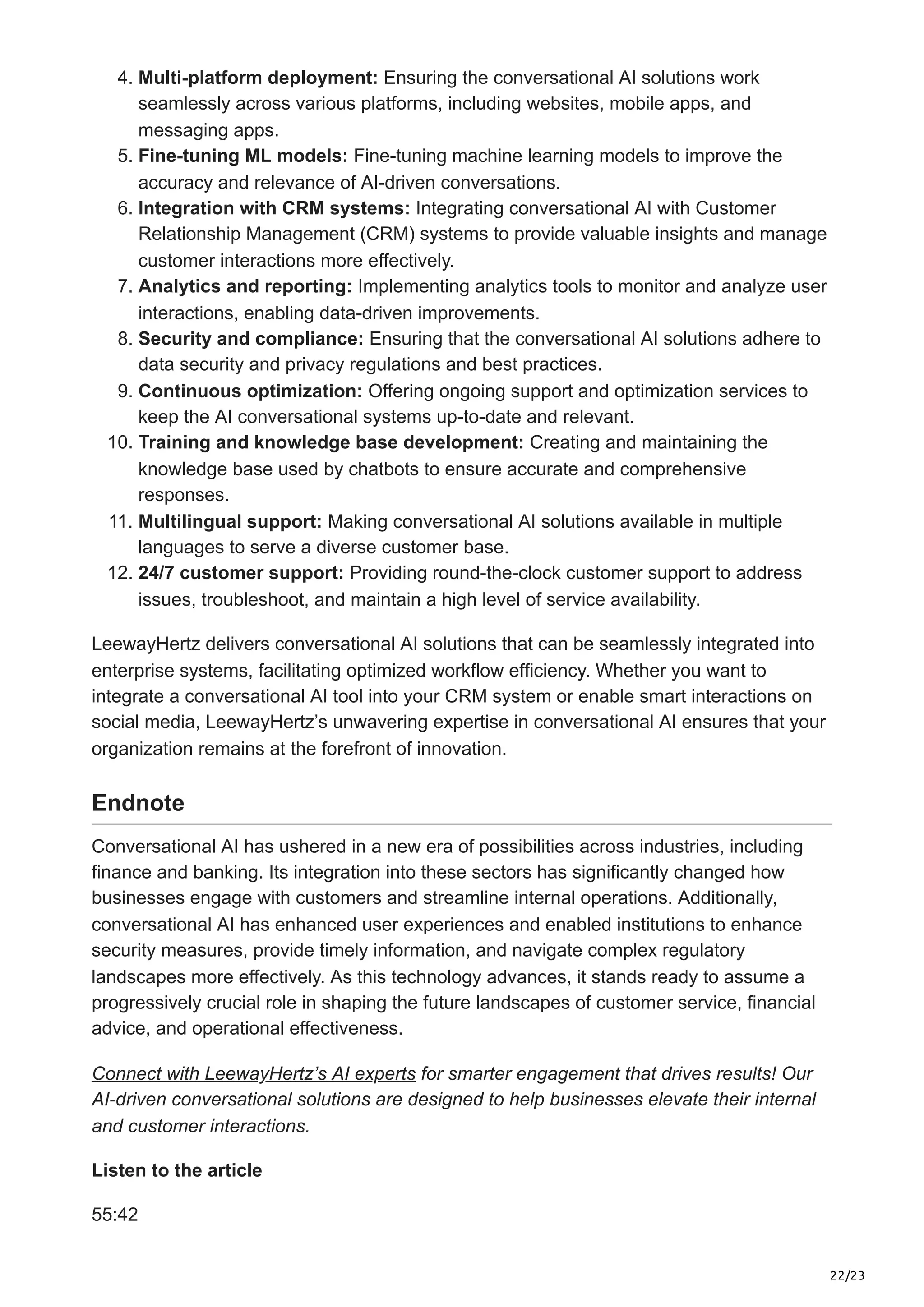 22/23
4. Multi-platform deployment: Ensuring the conversational AI solutions work
seamlessly across various platforms, including websites, mobile apps, and
messaging apps.
5. Fine-tuning ML models: Fine-tuning machine learning models to improve the
accuracy and relevance of AI-driven conversations.
6. Integration with CRM systems: Integrating conversational AI with Customer
Relationship Management (CRM) systems to provide valuable insights and manage
customer interactions more effectively.
7. Analytics and reporting: Implementing analytics tools to monitor and analyze user
interactions, enabling data-driven improvements.
8. Security and compliance: Ensuring that the conversational AI solutions adhere to
data security and privacy regulations and best practices.
9. Continuous optimization: Offering ongoing support and optimization services to
keep the AI conversational systems up-to-date and relevant.
10. Training and knowledge base development: Creating and maintaining the
knowledge base used by chatbots to ensure accurate and comprehensive
responses.
11. Multilingual support: Making conversational AI solutions available in multiple
languages to serve a diverse customer base.
12. 24/7 customer support: Providing round-the-clock customer support to address
issues, troubleshoot, and maintain a high level of service availability.
LeewayHertz delivers conversational AI solutions that can be seamlessly integrated into
enterprise systems, facilitating optimized workflow efficiency. Whether you want to
integrate a conversational AI tool into your CRM system or enable smart interactions on
social media, LeewayHertz’s unwavering expertise in conversational AI ensures that your
organization remains at the forefront of innovation.
Endnote
Conversational AI has ushered in a new era of possibilities across industries, including
finance and banking. Its integration into these sectors has significantly changed how
businesses engage with customers and streamline internal operations. Additionally,
conversational AI has enhanced user experiences and enabled institutions to enhance
security measures, provide timely information, and navigate complex regulatory
landscapes more effectively. As this technology advances, it stands ready to assume a
progressively crucial role in shaping the future landscapes of customer service, financial
advice, and operational effectiveness.
Connect with LeewayHertz’s AI experts for smarter engagement that drives results! Our
AI-driven conversational solutions are designed to help businesses elevate their internal
and customer interactions.
Listen to the article
55:42
 