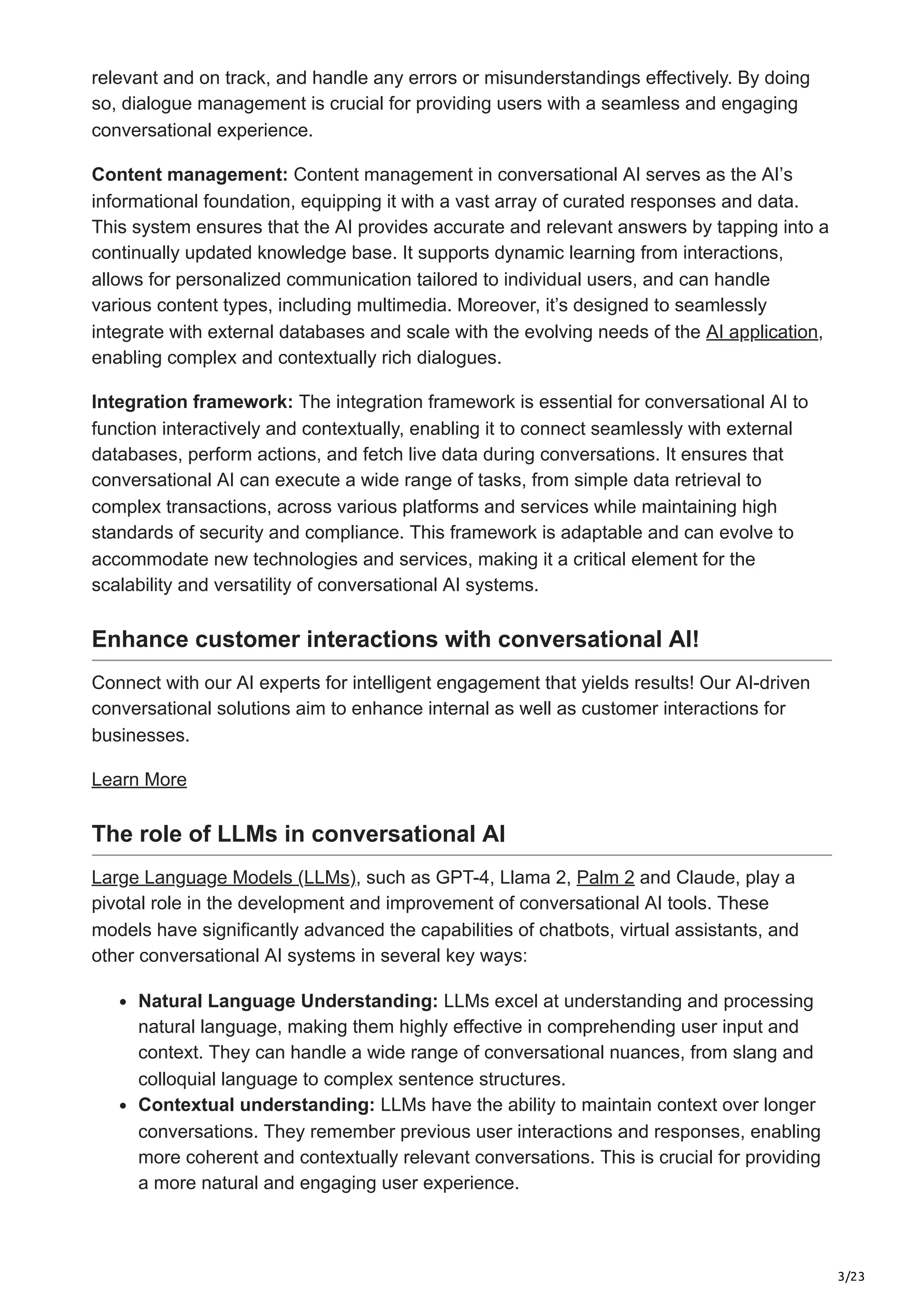 3/23
relevant and on track, and handle any errors or misunderstandings effectively. By doing
so, dialogue management is crucial for providing users with a seamless and engaging
conversational experience.
Content management: Content management in conversational AI serves as the AI’s
informational foundation, equipping it with a vast array of curated responses and data.
This system ensures that the AI provides accurate and relevant answers by tapping into a
continually updated knowledge base. It supports dynamic learning from interactions,
allows for personalized communication tailored to individual users, and can handle
various content types, including multimedia. Moreover, it’s designed to seamlessly
integrate with external databases and scale with the evolving needs of the AI application,
enabling complex and contextually rich dialogues.
Integration framework: The integration framework is essential for conversational AI to
function interactively and contextually, enabling it to connect seamlessly with external
databases, perform actions, and fetch live data during conversations. It ensures that
conversational AI can execute a wide range of tasks, from simple data retrieval to
complex transactions, across various platforms and services while maintaining high
standards of security and compliance. This framework is adaptable and can evolve to
accommodate new technologies and services, making it a critical element for the
scalability and versatility of conversational AI systems.
Enhance customer interactions with conversational AI!
Connect with our AI experts for intelligent engagement that yields results! Our AI-driven
conversational solutions aim to enhance internal as well as customer interactions for
businesses.
Learn More
The role of LLMs in conversational AI
Large Language Models (LLMs), such as GPT-4, Llama 2, Palm 2 and Claude, play a
pivotal role in the development and improvement of conversational AI tools. These
models have significantly advanced the capabilities of chatbots, virtual assistants, and
other conversational AI systems in several key ways:
Natural Language Understanding: LLMs excel at understanding and processing
natural language, making them highly effective in comprehending user input and
context. They can handle a wide range of conversational nuances, from slang and
colloquial language to complex sentence structures.
Contextual understanding: LLMs have the ability to maintain context over longer
conversations. They remember previous user interactions and responses, enabling
more coherent and contextually relevant conversations. This is crucial for providing
a more natural and engaging user experience.
 