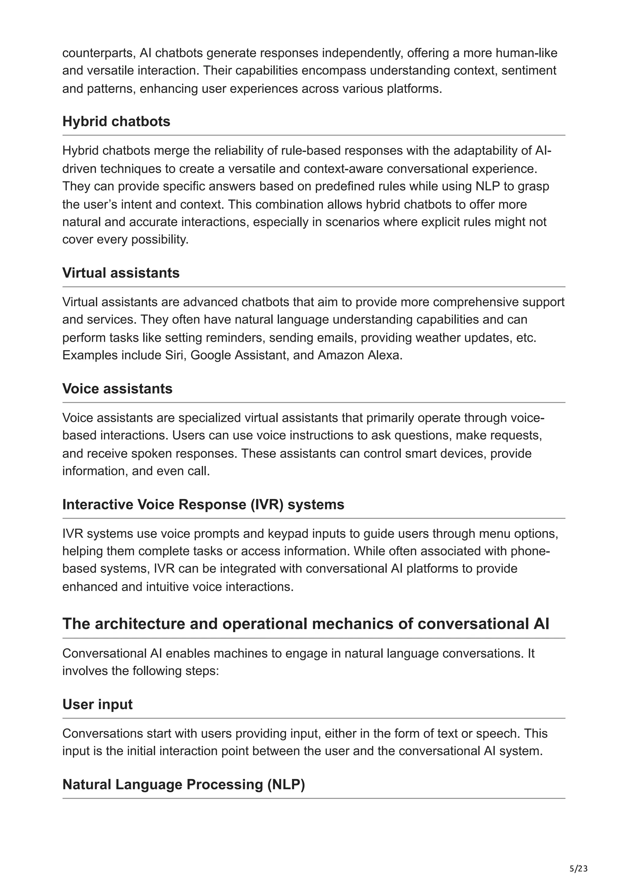 5/23
counterparts, AI chatbots generate responses independently, offering a more human-like
and versatile interaction. Their capabilities encompass understanding context, sentiment
and patterns, enhancing user experiences across various platforms.
Hybrid chatbots
Hybrid chatbots merge the reliability of rule-based responses with the adaptability of AI-
driven techniques to create a versatile and context-aware conversational experience.
They can provide specific answers based on predefined rules while using NLP to grasp
the user’s intent and context. This combination allows hybrid chatbots to offer more
natural and accurate interactions, especially in scenarios where explicit rules might not
cover every possibility.
Virtual assistants
Virtual assistants are advanced chatbots that aim to provide more comprehensive support
and services. They often have natural language understanding capabilities and can
perform tasks like setting reminders, sending emails, providing weather updates, etc.
Examples include Siri, Google Assistant, and Amazon Alexa.
Voice assistants
Voice assistants are specialized virtual assistants that primarily operate through voice-
based interactions. Users can use voice instructions to ask questions, make requests,
and receive spoken responses. These assistants can control smart devices, provide
information, and even call.
Interactive Voice Response (IVR) systems
IVR systems use voice prompts and keypad inputs to guide users through menu options,
helping them complete tasks or access information. While often associated with phone-
based systems, IVR can be integrated with conversational AI platforms to provide
enhanced and intuitive voice interactions.
The architecture and operational mechanics of conversational AI
Conversational AI enables machines to engage in natural language conversations. It
involves the following steps:
User input
Conversations start with users providing input, either in the form of text or speech. This
input is the initial interaction point between the user and the conversational AI system.
Natural Language Processing (NLP)
 