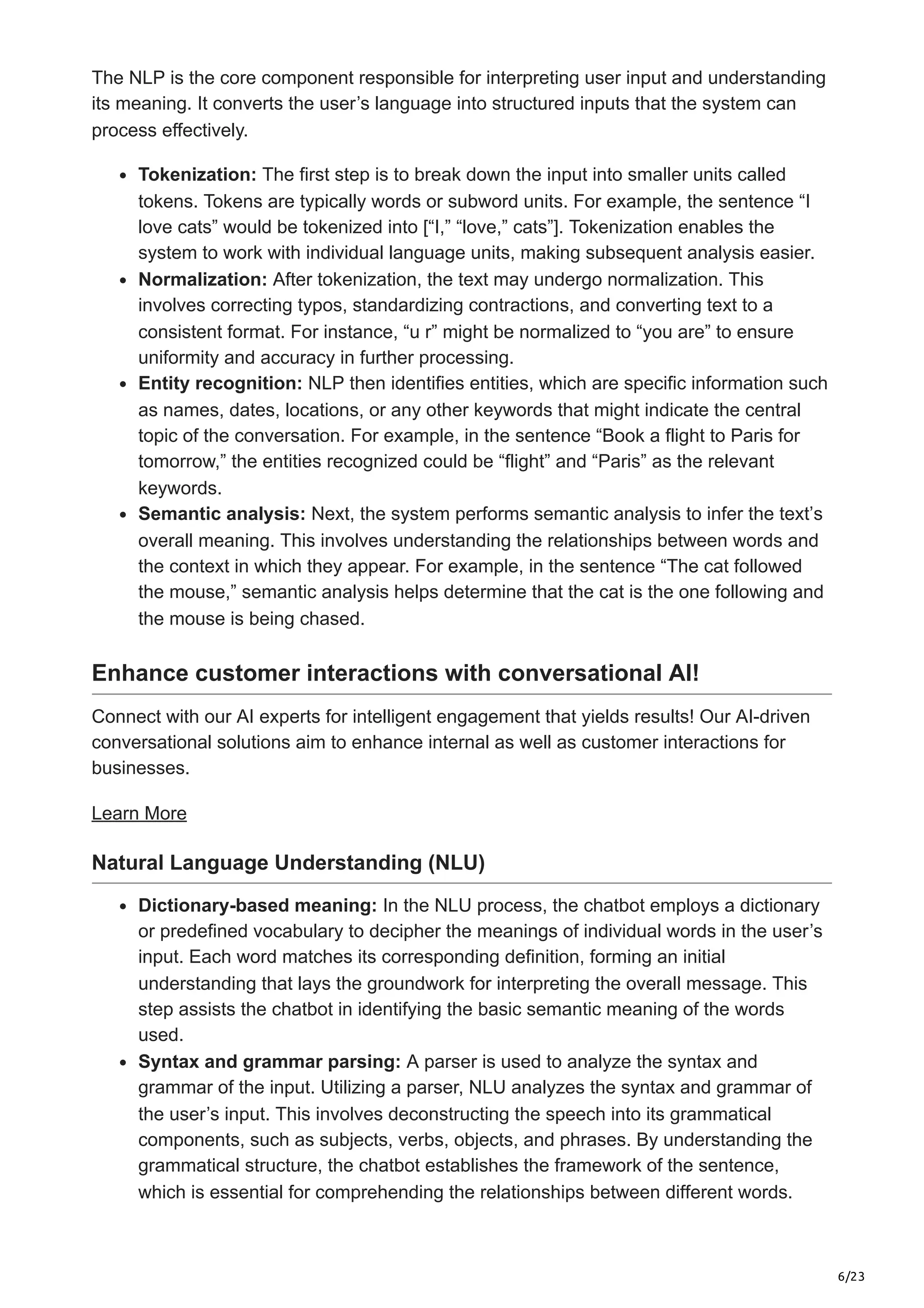 6/23
The NLP is the core component responsible for interpreting user input and understanding
its meaning. It converts the user’s language into structured inputs that the system can
process effectively.
Tokenization: The first step is to break down the input into smaller units called
tokens. Tokens are typically words or subword units. For example, the sentence “I
love cats” would be tokenized into [“I,” “love,” cats”]. Tokenization enables the
system to work with individual language units, making subsequent analysis easier.
Normalization: After tokenization, the text may undergo normalization. This
involves correcting typos, standardizing contractions, and converting text to a
consistent format. For instance, “u r” might be normalized to “you are” to ensure
uniformity and accuracy in further processing.
Entity recognition: NLP then identifies entities, which are specific information such
as names, dates, locations, or any other keywords that might indicate the central
topic of the conversation. For example, in the sentence “Book a flight to Paris for
tomorrow,” the entities recognized could be “flight” and “Paris” as the relevant
keywords.
Semantic analysis: Next, the system performs semantic analysis to infer the text’s
overall meaning. This involves understanding the relationships between words and
the context in which they appear. For example, in the sentence “The cat followed
the mouse,” semantic analysis helps determine that the cat is the one following and
the mouse is being chased.
Enhance customer interactions with conversational AI!
Connect with our AI experts for intelligent engagement that yields results! Our AI-driven
conversational solutions aim to enhance internal as well as customer interactions for
businesses.
Learn More
Natural Language Understanding (NLU)
Dictionary-based meaning: In the NLU process, the chatbot employs a dictionary
or predefined vocabulary to decipher the meanings of individual words in the user’s
input. Each word matches its corresponding definition, forming an initial
understanding that lays the groundwork for interpreting the overall message. This
step assists the chatbot in identifying the basic semantic meaning of the words
used.
Syntax and grammar parsing: A parser is used to analyze the syntax and
grammar of the input. Utilizing a parser, NLU analyzes the syntax and grammar of
the user’s input. This involves deconstructing the speech into its grammatical
components, such as subjects, verbs, objects, and phrases. By understanding the
grammatical structure, the chatbot establishes the framework of the sentence,
which is essential for comprehending the relationships between different words.
 