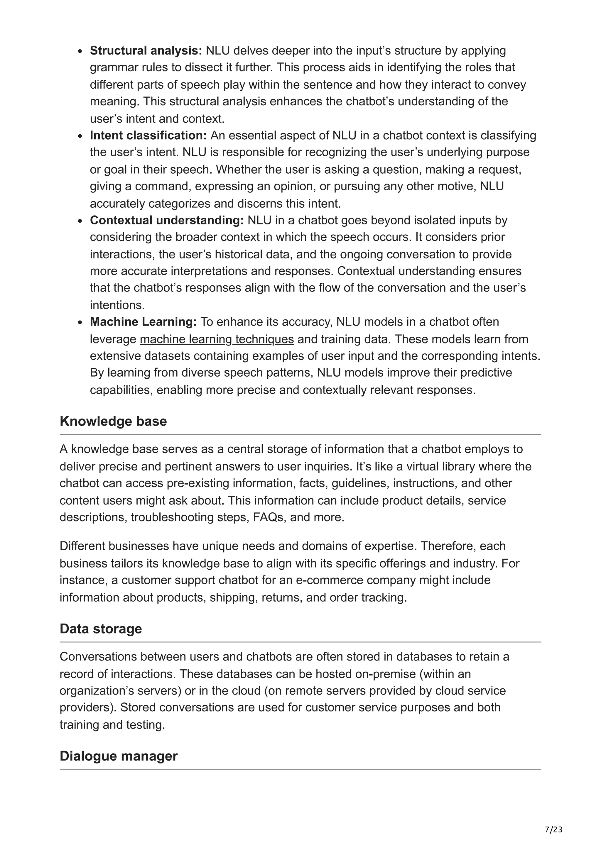7/23
Structural analysis: NLU delves deeper into the input’s structure by applying
grammar rules to dissect it further. This process aids in identifying the roles that
different parts of speech play within the sentence and how they interact to convey
meaning. This structural analysis enhances the chatbot’s understanding of the
user’s intent and context.
Intent classification: An essential aspect of NLU in a chatbot context is classifying
the user’s intent. NLU is responsible for recognizing the user’s underlying purpose
or goal in their speech. Whether the user is asking a question, making a request,
giving a command, expressing an opinion, or pursuing any other motive, NLU
accurately categorizes and discerns this intent.
Contextual understanding: NLU in a chatbot goes beyond isolated inputs by
considering the broader context in which the speech occurs. It considers prior
interactions, the user’s historical data, and the ongoing conversation to provide
more accurate interpretations and responses. Contextual understanding ensures
that the chatbot’s responses align with the flow of the conversation and the user’s
intentions.
Machine Learning: To enhance its accuracy, NLU models in a chatbot often
leverage machine learning techniques and training data. These models learn from
extensive datasets containing examples of user input and the corresponding intents.
By learning from diverse speech patterns, NLU models improve their predictive
capabilities, enabling more precise and contextually relevant responses.
Knowledge base
A knowledge base serves as a central storage of information that a chatbot employs to
deliver precise and pertinent answers to user inquiries. It’s like a virtual library where the
chatbot can access pre-existing information, facts, guidelines, instructions, and other
content users might ask about. This information can include product details, service
descriptions, troubleshooting steps, FAQs, and more.
Different businesses have unique needs and domains of expertise. Therefore, each
business tailors its knowledge base to align with its specific offerings and industry. For
instance, a customer support chatbot for an e-commerce company might include
information about products, shipping, returns, and order tracking.
Data storage
Conversations between users and chatbots are often stored in databases to retain a
record of interactions. These databases can be hosted on-premise (within an
organization’s servers) or in the cloud (on remote servers provided by cloud service
providers). Stored conversations are used for customer service purposes and both
training and testing.
Dialogue manager
 